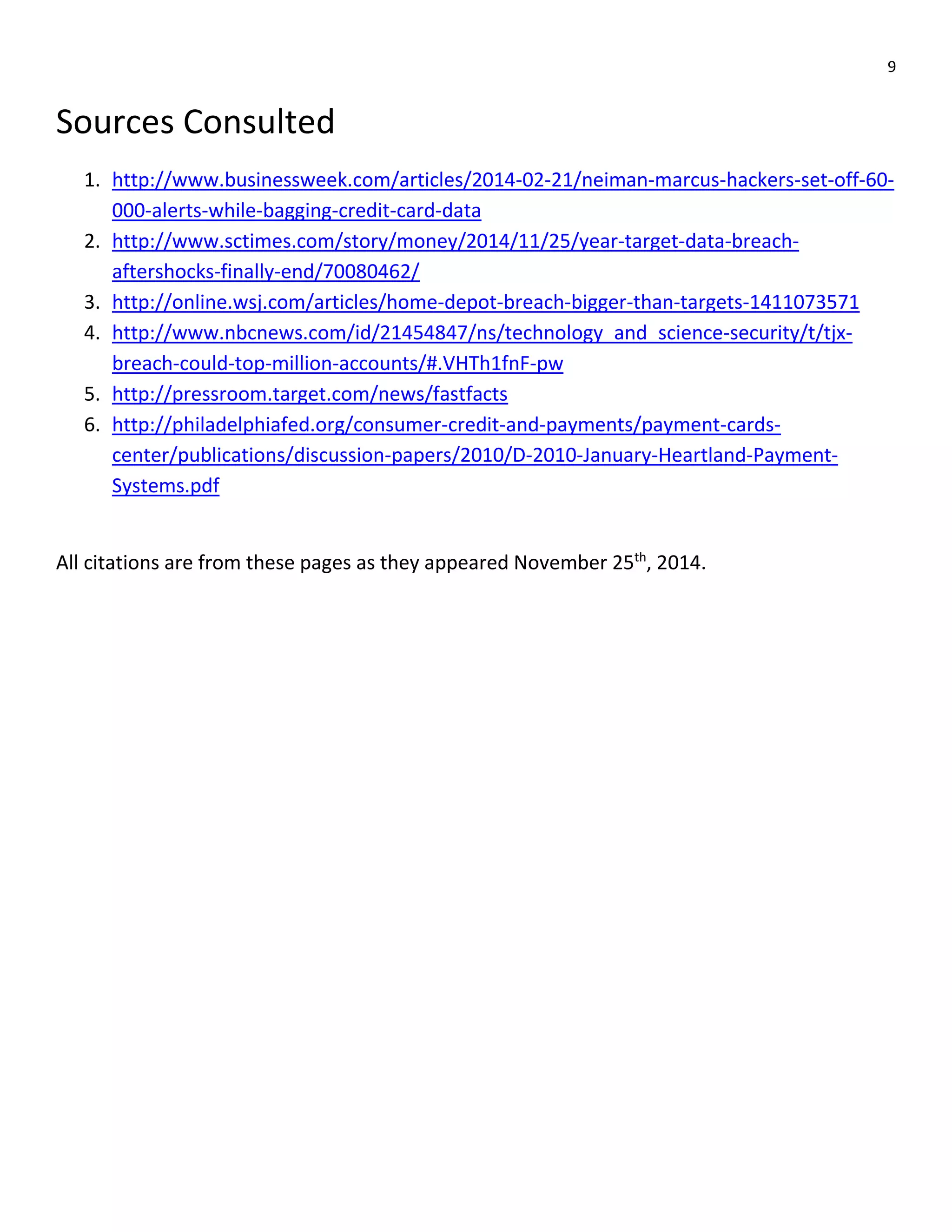 9
Sources Consulted
1. http://www.businessweek.com/articles/2014-02-21/neiman-marcus-hackers-set-off-60-
000-alerts-while-bagging-credit-card-data
2. http://www.sctimes.com/story/money/2014/11/25/year-target-data-breach-
aftershocks-finally-end/70080462/
3. http://online.wsj.com/articles/home-depot-breach-bigger-than-targets-1411073571
4. http://www.nbcnews.com/id/21454847/ns/technology_and_science-security/t/tjx-
breach-could-top-million-accounts/#.VHTh1fnF-pw
5. http://pressroom.target.com/news/fastfacts
6. http://philadelphiafed.org/consumer-credit-and-payments/payment-cards-
center/publications/discussion-papers/2010/D-2010-January-Heartland-Payment-
Systems.pdf
All citations are from these pages as they appeared November 25th
, 2014.
 