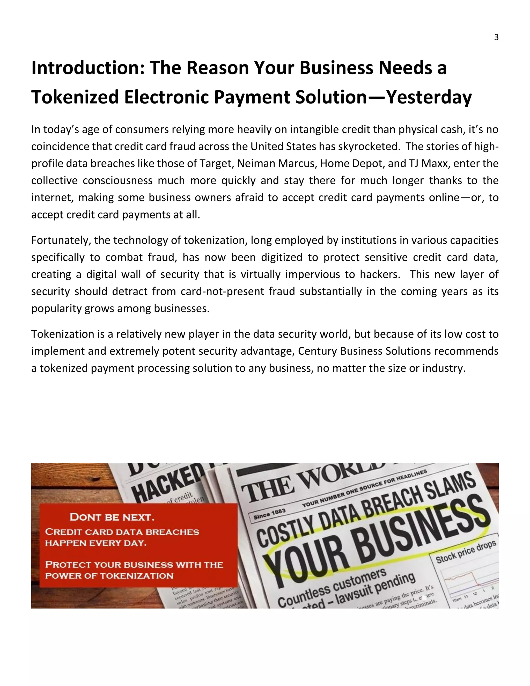 3
Introduction: The Reason Your Business Needs a
Tokenized Electronic Payment Solution—Yesterday
In today’s age of consumers relying more heavily on intangible credit than physical cash, it’s no
coincidence that credit card fraud across the United States has skyrocketed. The stories of high-
profile data breaches like those of Target, Neiman Marcus, Home Depot, and TJ Maxx, enter the
collective consciousness much more quickly and stay there for much longer thanks to the
internet, making some business owners afraid to accept credit card payments online—or, to
accept credit card payments at all.
Fortunately, the technology of tokenization, long employed by institutions in various capacities
specifically to combat fraud, has now been digitized to protect sensitive credit card data,
creating a digital wall of security that is virtually impervious to hackers. This new layer of
security should detract from card-not-present fraud substantially in the coming years as its
popularity grows among businesses.
Tokenization is a relatively new player in the data security world, but because of its low cost to
implement and extremely potent security advantage, Century Business Solutions recommends
a tokenized payment processing solution to any business, no matter the size or industry.
 
