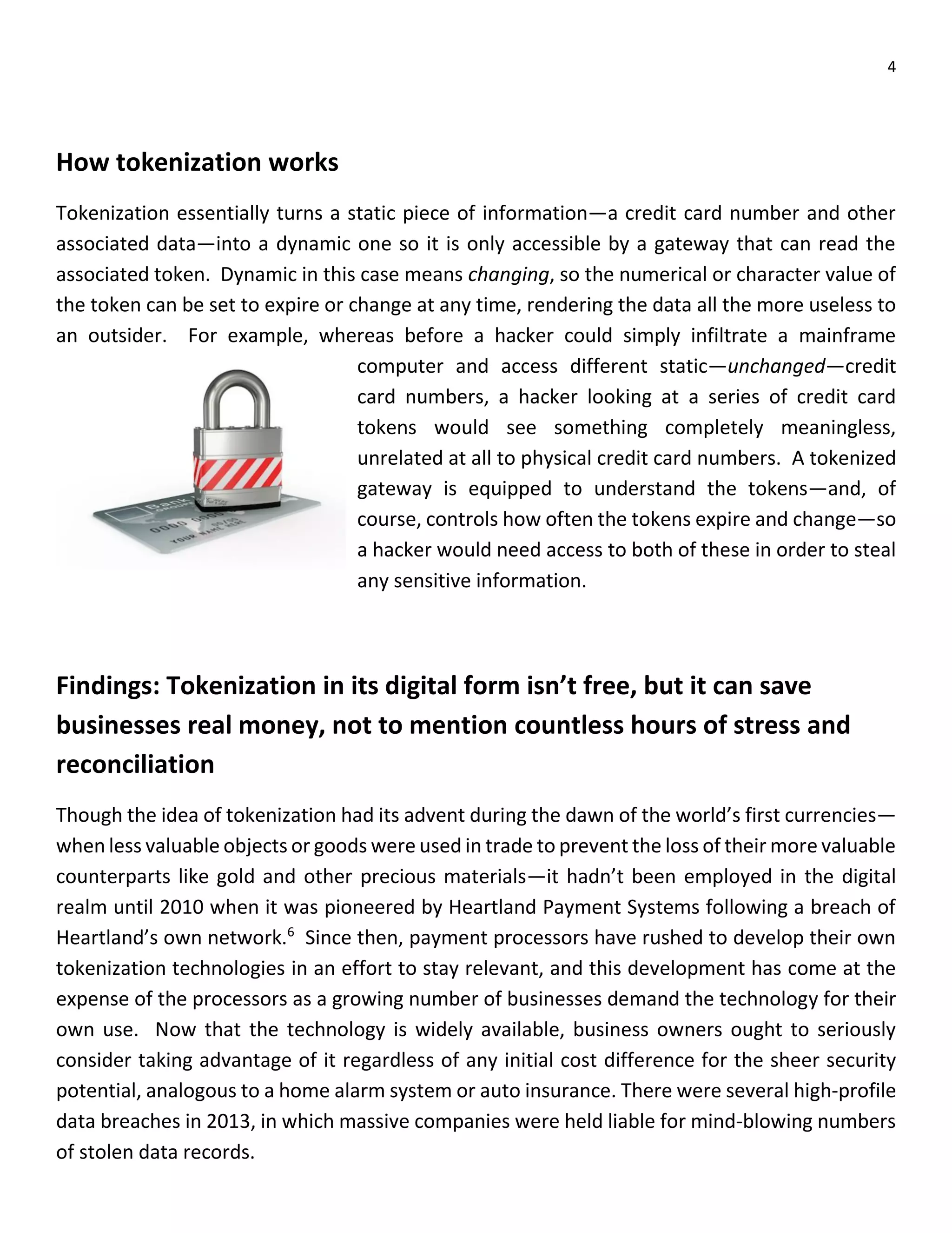 4
How tokenization works
Tokenization essentially turns a static piece of information—a credit card number and other
associated data—into a dynamic one so it is only accessible by a gateway that can read the
associated token. Dynamic in this case means changing, so the numerical or character value of
the token can be set to expire or change at any time, rendering the data all the more useless to
an outsider. For example, whereas before a hacker could simply infiltrate a mainframe
computer and access different static—unchanged—credit
card numbers, a hacker looking at a series of credit card
tokens would see something completely meaningless,
unrelated at all to physical credit card numbers. A tokenized
gateway is equipped to understand the tokens—and, of
course, controls how often the tokens expire and change—so
a hacker would need access to both of these in order to steal
any sensitive information.
Findings: Tokenization in its digital form isn’t free, but it can save
businesses real money, not to mention countless hours of stress and
reconciliation
Though the idea of tokenization had its advent during the dawn of the world’s first currencies—
when less valuable objects or goods were used in trade to prevent the loss of their more valuable
counterparts like gold and other precious materials—it hadn’t been employed in the digital
realm until 2010 when it was pioneered by Heartland Payment Systems following a breach of
Heartland’s own network.6
Since then, payment processors have rushed to develop their own
tokenization technologies in an effort to stay relevant, and this development has come at the
expense of the processors as a growing number of businesses demand the technology for their
own use. Now that the technology is widely available, business owners ought to seriously
consider taking advantage of it regardless of any initial cost difference for the sheer security
potential, analogous to a home alarm system or auto insurance. There were several high-profile
data breaches in 2013, in which massive companies were held liable for mind-blowing numbers
of stolen data records.
 