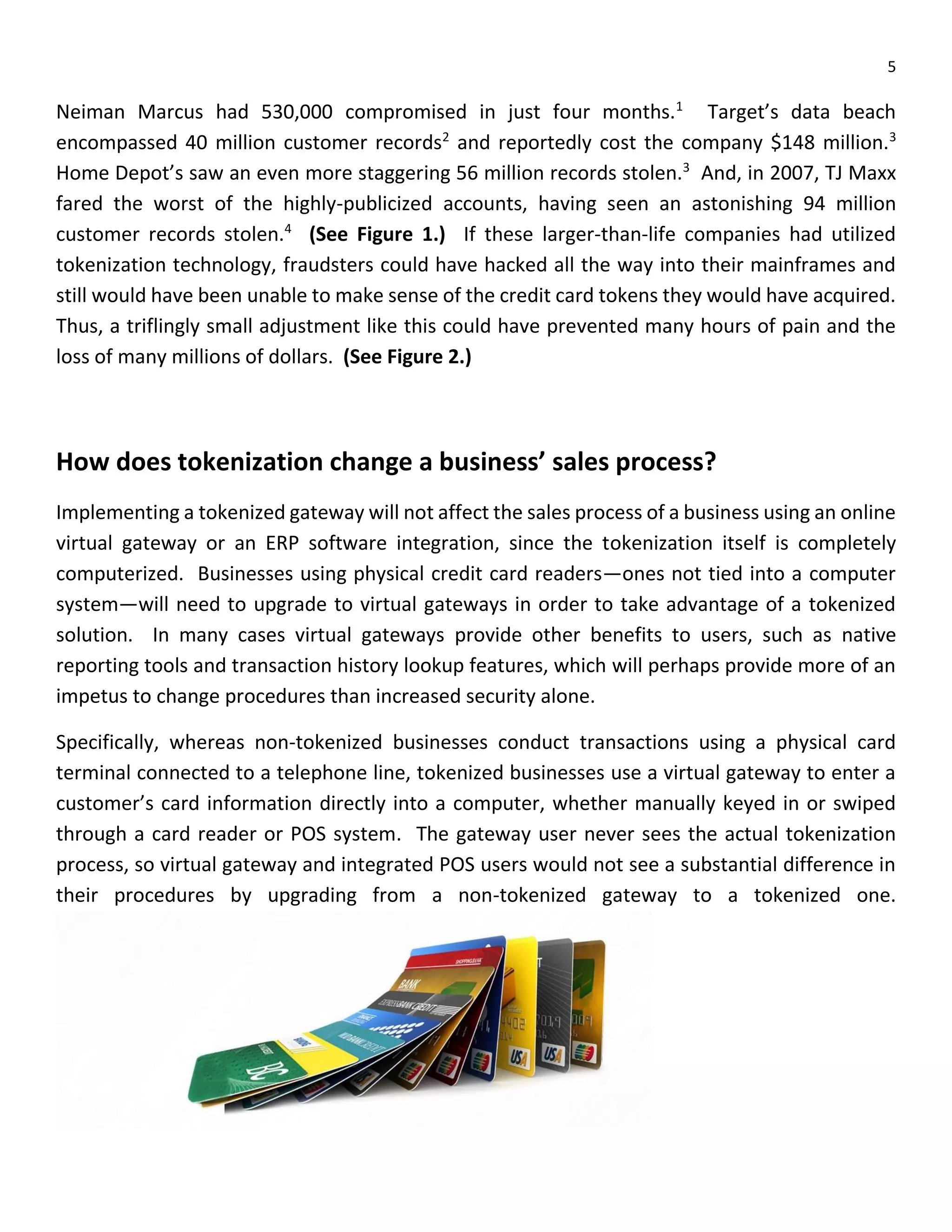 5
Neiman Marcus had 530,000 compromised in just four months.1
Target’s data beach
encompassed 40 million customer records2
and reportedly cost the company $148 million.3
Home Depot’s saw an even more staggering 56 million records stolen.3
And, in 2007, TJ Maxx
fared the worst of the highly-publicized accounts, having seen an astonishing 94 million
customer records stolen.4
(See Figure 1.) If these larger-than-life companies had utilized
tokenization technology, fraudsters could have hacked all the way into their mainframes and
still would have been unable to make sense of the credit card tokens they would have acquired.
Thus, a triflingly small adjustment like this could have prevented many hours of pain and the
loss of many millions of dollars. (See Figure 2.)
How does tokenization change a business’ sales process?
Implementing a tokenized gateway will not affect the sales process of a business using an online
virtual gateway or an ERP software integration, since the tokenization itself is completely
computerized. Businesses using physical credit card readers—ones not tied into a computer
system—will need to upgrade to virtual gateways in order to take advantage of a tokenized
solution. In many cases virtual gateways provide other benefits to users, such as native
reporting tools and transaction history lookup features, which will perhaps provide more of an
impetus to change procedures than increased security alone.
Specifically, whereas non-tokenized businesses conduct transactions using a physical card
terminal connected to a telephone line, tokenized businesses use a virtual gateway to enter a
customer’s card information directly into a computer, whether manually keyed in or swiped
through a card reader or POS system. The gateway user never sees the actual tokenization
process, so virtual gateway and integrated POS users would not see a substantial difference in
their procedures by upgrading from a non-tokenized gateway to a tokenized one.
 