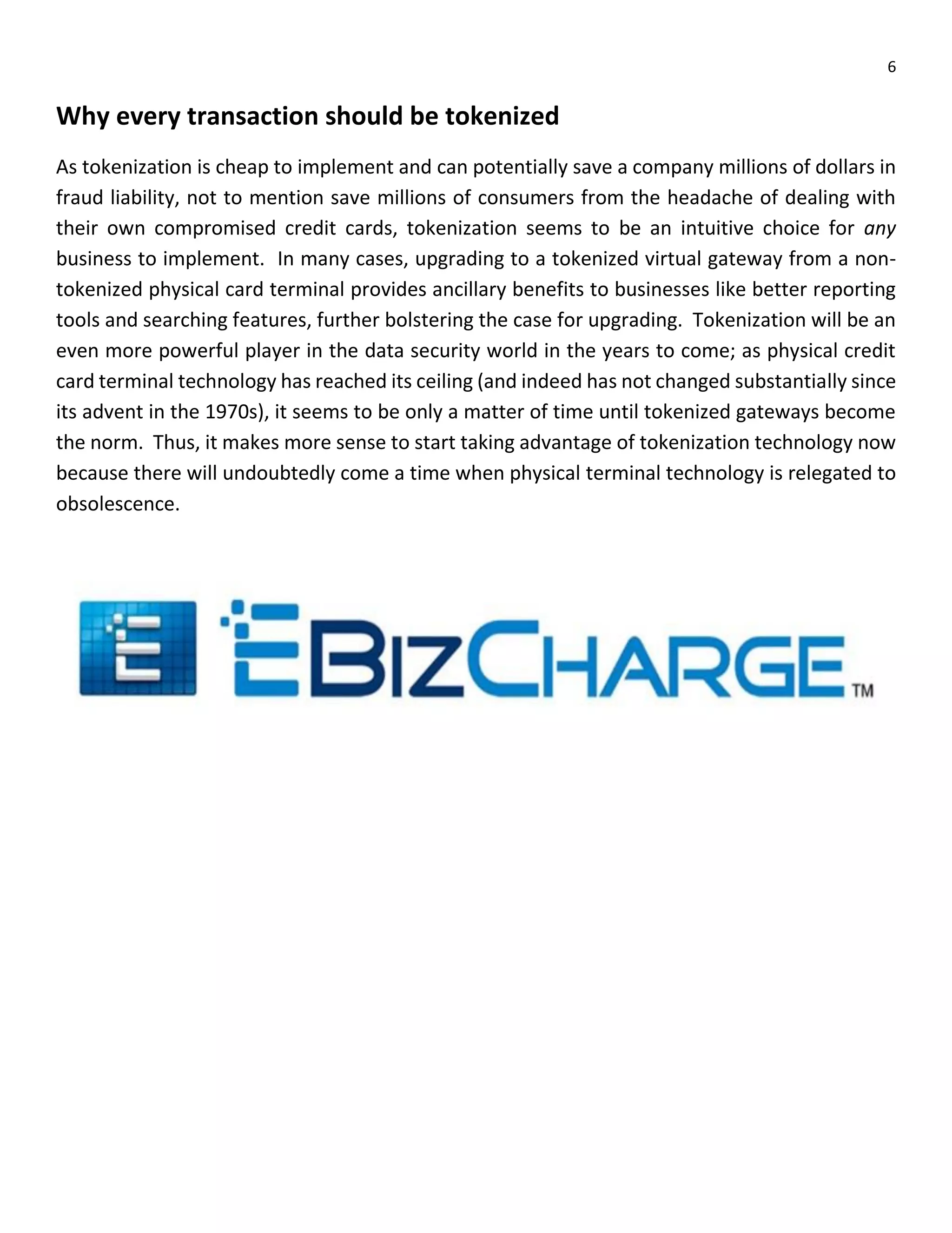 6
Why every transaction should be tokenized
As tokenization is cheap to implement and can potentially save a company millions of dollars in
fraud liability, not to mention save millions of consumers from the headache of dealing with
their own compromised credit cards, tokenization seems to be an intuitive choice for any
business to implement. In many cases, upgrading to a tokenized virtual gateway from a non-
tokenized physical card terminal provides ancillary benefits to businesses like better reporting
tools and searching features, further bolstering the case for upgrading. Tokenization will be an
even more powerful player in the data security world in the years to come; as physical credit
card terminal technology has reached its ceiling (and indeed has not changed substantially since
its advent in the 1970s), it seems to be only a matter of time until tokenized gateways become
the norm. Thus, it makes more sense to start taking advantage of tokenization technology now
because there will undoubtedly come a time when physical terminal technology is relegated to
obsolescence.
 