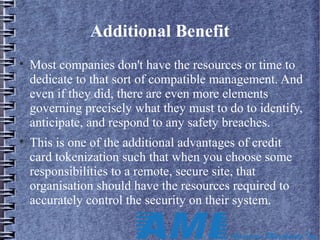 Additional Benefit

Most companies don't have the resources or time to
dedicate to that sort of compatible management. And
even if they did, there are even more elements
governing precisely what they must to do to identify,
anticipate, and respond to any safety breaches.

This is one of the additional advantages of credit
card tokenization such that when you choose some
responsibilities to a remote, secure site, that
organisation should have the resources required to
accurately control the security on their system.
 