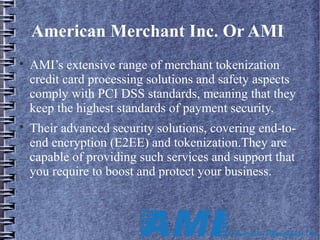 American Merchant Inc. Or AMI

AMI’s extensive range of merchant tokenization
credit card processing solutions and safety aspects
comply with PCI DSS standards, meaning that they
keep the highest standards of payment security.

Their advanced security solutions, covering end-to-
end encryption (E2EE) and tokenization.They are
capable of providing such services and support that
you require to boost and protect your business.
 