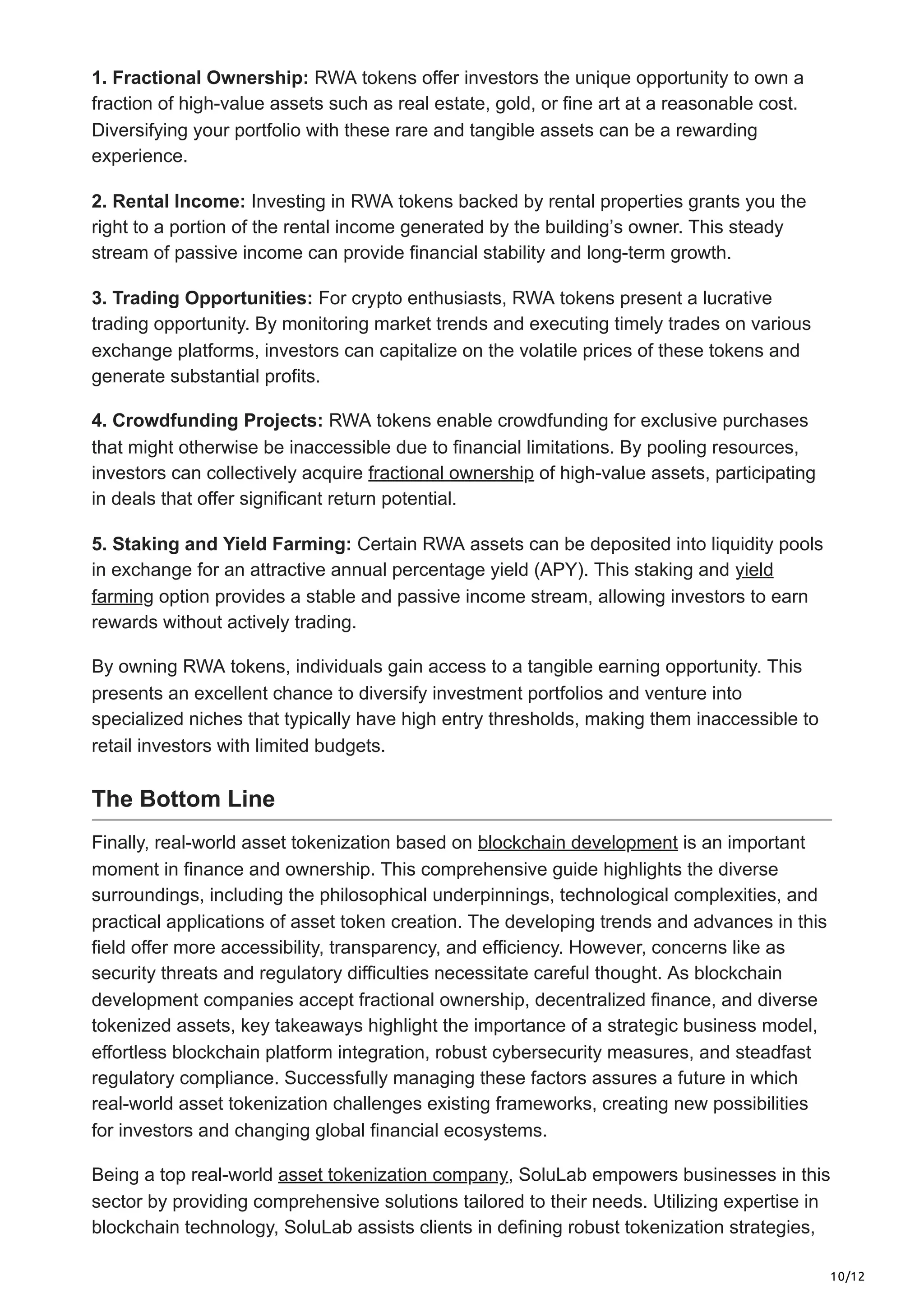 10/12
1. Fractional Ownership: RWA tokens offer investors the unique opportunity to own a
fraction of high-value assets such as real estate, gold, or fine art at a reasonable cost.
Diversifying your portfolio with these rare and tangible assets can be a rewarding
experience.
2. Rental Income: Investing in RWA tokens backed by rental properties grants you the
right to a portion of the rental income generated by the building’s owner. This steady
stream of passive income can provide financial stability and long-term growth.
3. Trading Opportunities: For crypto enthusiasts, RWA tokens present a lucrative
trading opportunity. By monitoring market trends and executing timely trades on various
exchange platforms, investors can capitalize on the volatile prices of these tokens and
generate substantial profits.
4. Crowdfunding Projects: RWA tokens enable crowdfunding for exclusive purchases
that might otherwise be inaccessible due to financial limitations. By pooling resources,
investors can collectively acquire fractional ownership of high-value assets, participating
in deals that offer significant return potential.
5. Staking and Yield Farming: Certain RWA assets can be deposited into liquidity pools
in exchange for an attractive annual percentage yield (APY). This staking and yield
farming option provides a stable and passive income stream, allowing investors to earn
rewards without actively trading.
By owning RWA tokens, individuals gain access to a tangible earning opportunity. This
presents an excellent chance to diversify investment portfolios and venture into
specialized niches that typically have high entry thresholds, making them inaccessible to
retail investors with limited budgets.
The Bottom Line
Finally, real-world asset tokenization based on blockchain development is an important
moment in finance and ownership. This comprehensive guide highlights the diverse
surroundings, including the philosophical underpinnings, technological complexities, and
practical applications of asset token creation. The developing trends and advances in this
field offer more accessibility, transparency, and efficiency. However, concerns like as
security threats and regulatory difficulties necessitate careful thought. As blockchain
development companies accept fractional ownership, decentralized finance, and diverse
tokenized assets, key takeaways highlight the importance of a strategic business model,
effortless blockchain platform integration, robust cybersecurity measures, and steadfast
regulatory compliance. Successfully managing these factors assures a future in which
real-world asset tokenization challenges existing frameworks, creating new possibilities
for investors and changing global financial ecosystems.
Being a top real-world asset tokenization company, SoluLab empowers businesses in this
sector by providing comprehensive solutions tailored to their needs. Utilizing expertise in
blockchain technology, SoluLab assists clients in defining robust tokenization strategies,
 