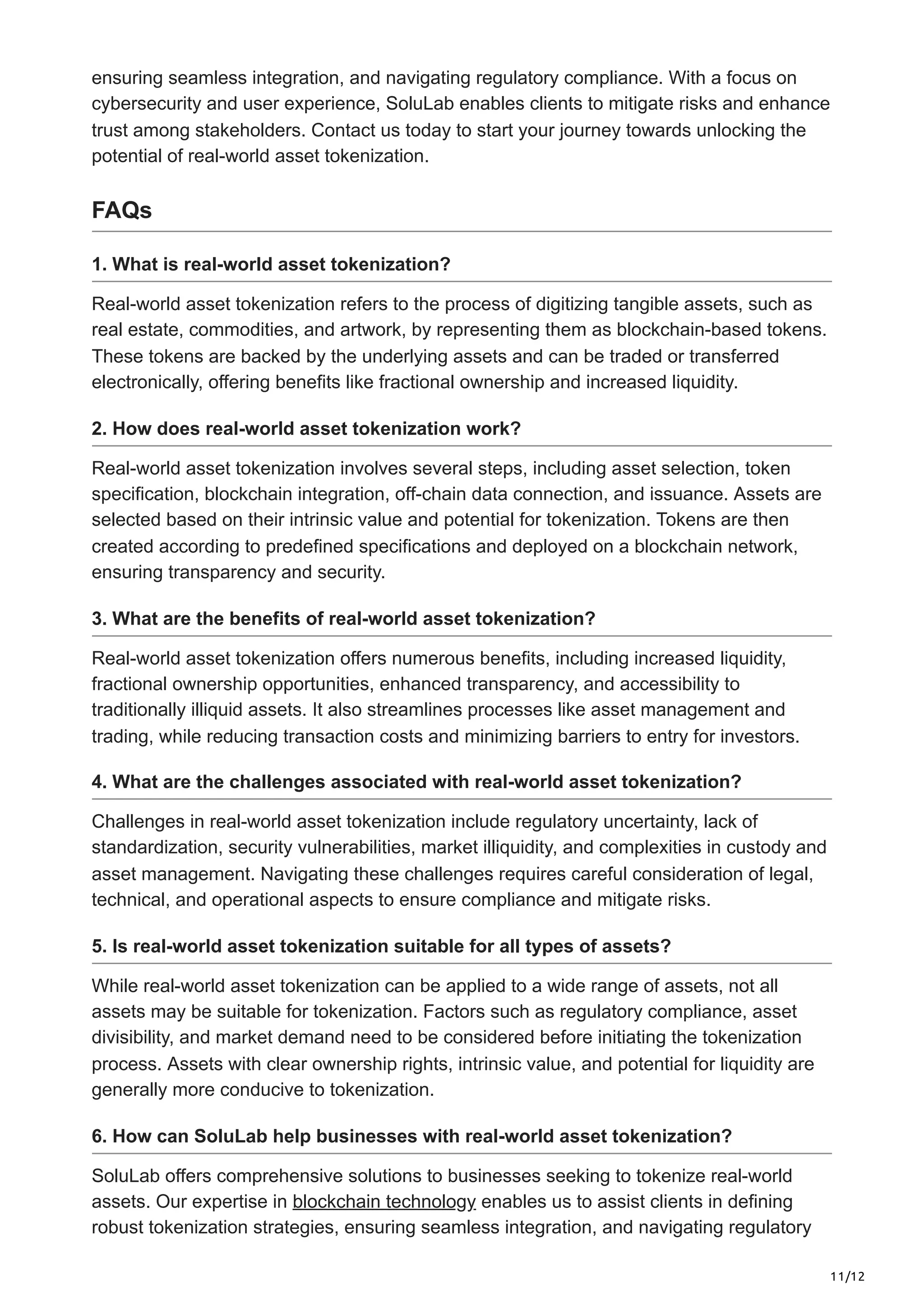 11/12
ensuring seamless integration, and navigating regulatory compliance. With a focus on
cybersecurity and user experience, SoluLab enables clients to mitigate risks and enhance
trust among stakeholders. Contact us today to start your journey towards unlocking the
potential of real-world asset tokenization.
FAQs
1. What is real-world asset tokenization?
Real-world asset tokenization refers to the process of digitizing tangible assets, such as
real estate, commodities, and artwork, by representing them as blockchain-based tokens.
These tokens are backed by the underlying assets and can be traded or transferred
electronically, offering benefits like fractional ownership and increased liquidity.
2. How does real-world asset tokenization work?
Real-world asset tokenization involves several steps, including asset selection, token
specification, blockchain integration, off-chain data connection, and issuance. Assets are
selected based on their intrinsic value and potential for tokenization. Tokens are then
created according to predefined specifications and deployed on a blockchain network,
ensuring transparency and security.
3. What are the benefits of real-world asset tokenization?
Real-world asset tokenization offers numerous benefits, including increased liquidity,
fractional ownership opportunities, enhanced transparency, and accessibility to
traditionally illiquid assets. It also streamlines processes like asset management and
trading, while reducing transaction costs and minimizing barriers to entry for investors.
4. What are the challenges associated with real-world asset tokenization?
Challenges in real-world asset tokenization include regulatory uncertainty, lack of
standardization, security vulnerabilities, market illiquidity, and complexities in custody and
asset management. Navigating these challenges requires careful consideration of legal,
technical, and operational aspects to ensure compliance and mitigate risks.
5. Is real-world asset tokenization suitable for all types of assets?
While real-world asset tokenization can be applied to a wide range of assets, not all
assets may be suitable for tokenization. Factors such as regulatory compliance, asset
divisibility, and market demand need to be considered before initiating the tokenization
process. Assets with clear ownership rights, intrinsic value, and potential for liquidity are
generally more conducive to tokenization.
6. How can SoluLab help businesses with real-world asset tokenization?
SoluLab offers comprehensive solutions to businesses seeking to tokenize real-world
assets. Our expertise in blockchain technology enables us to assist clients in defining
robust tokenization strategies, ensuring seamless integration, and navigating regulatory
 