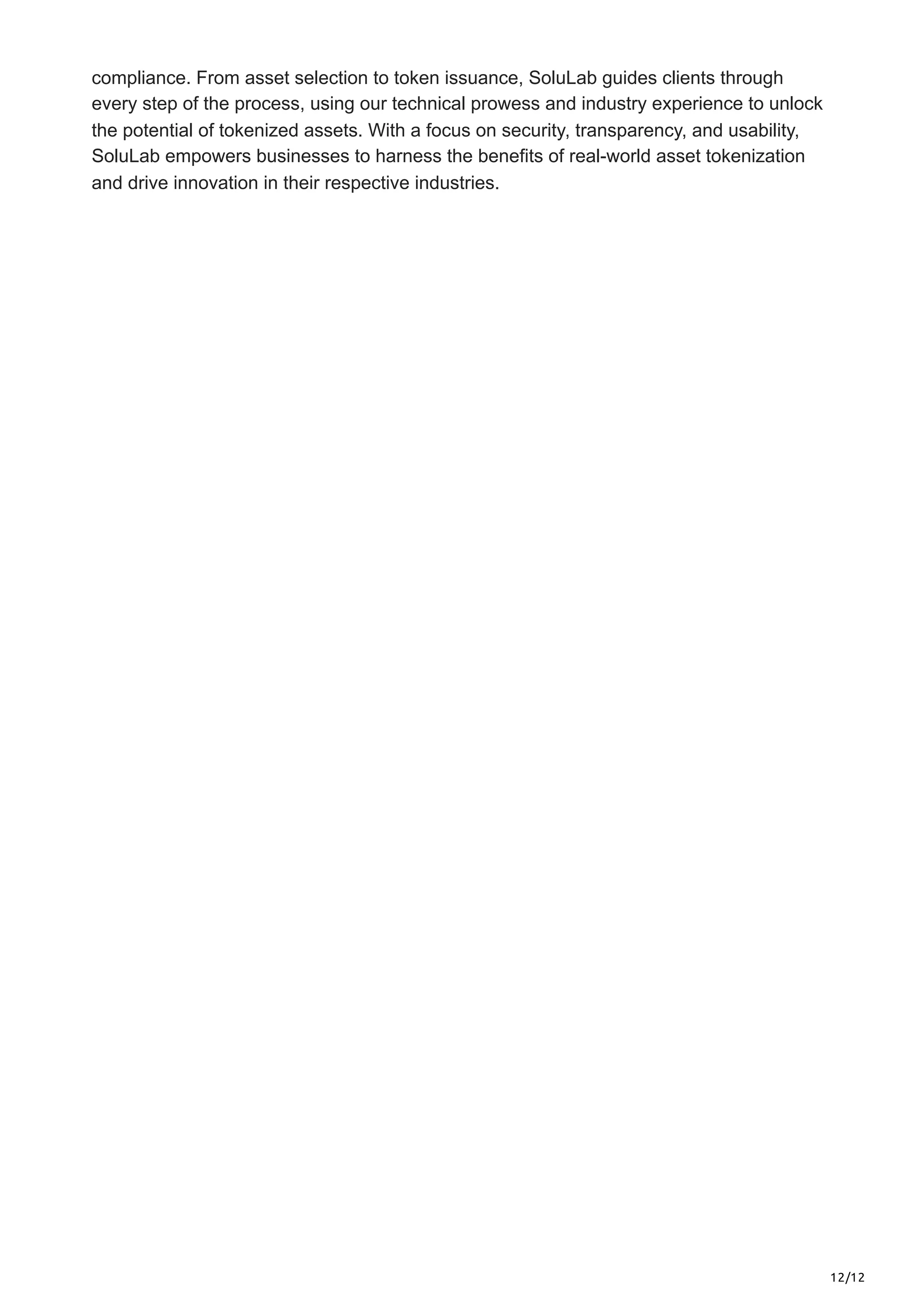 12/12
compliance. From asset selection to token issuance, SoluLab guides clients through
every step of the process, using our technical prowess and industry experience to unlock
the potential of tokenized assets. With a focus on security, transparency, and usability,
SoluLab empowers businesses to harness the benefits of real-world asset tokenization
and drive innovation in their respective industries.
 