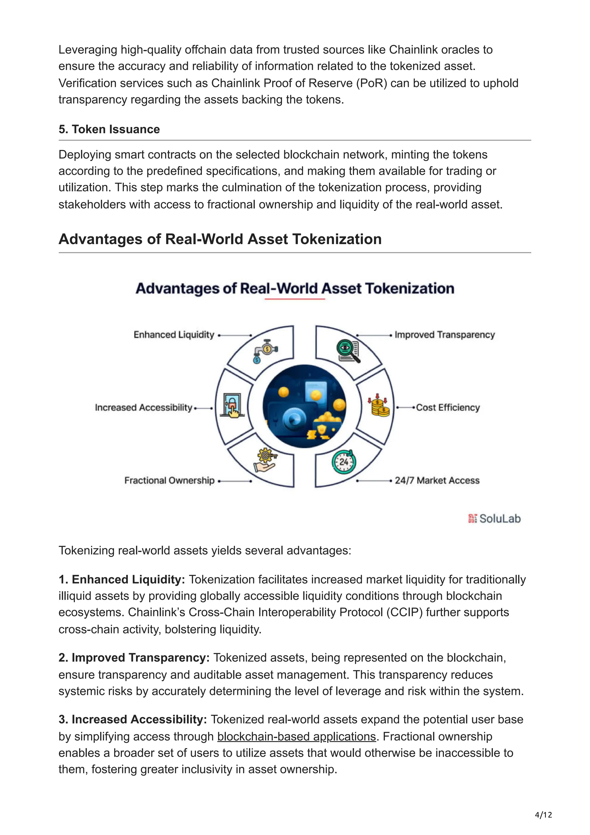 4/12
Leveraging high-quality offchain data from trusted sources like Chainlink oracles to
ensure the accuracy and reliability of information related to the tokenized asset.
Verification services such as Chainlink Proof of Reserve (PoR) can be utilized to uphold
transparency regarding the assets backing the tokens.
5. Token Issuance
Deploying smart contracts on the selected blockchain network, minting the tokens
according to the predefined specifications, and making them available for trading or
utilization. This step marks the culmination of the tokenization process, providing
stakeholders with access to fractional ownership and liquidity of the real-world asset.
Advantages of Real-World Asset Tokenization
Tokenizing real-world assets yields several advantages:
1. Enhanced Liquidity: Tokenization facilitates increased market liquidity for traditionally
illiquid assets by providing globally accessible liquidity conditions through blockchain
ecosystems. Chainlink’s Cross-Chain Interoperability Protocol (CCIP) further supports
cross-chain activity, bolstering liquidity.
2. Improved Transparency: Tokenized assets, being represented on the blockchain,
ensure transparency and auditable asset management. This transparency reduces
systemic risks by accurately determining the level of leverage and risk within the system.
3. Increased Accessibility: Tokenized real-world assets expand the potential user base
by simplifying access through blockchain-based applications. Fractional ownership
enables a broader set of users to utilize assets that would otherwise be inaccessible to
them, fostering greater inclusivity in asset ownership.
 