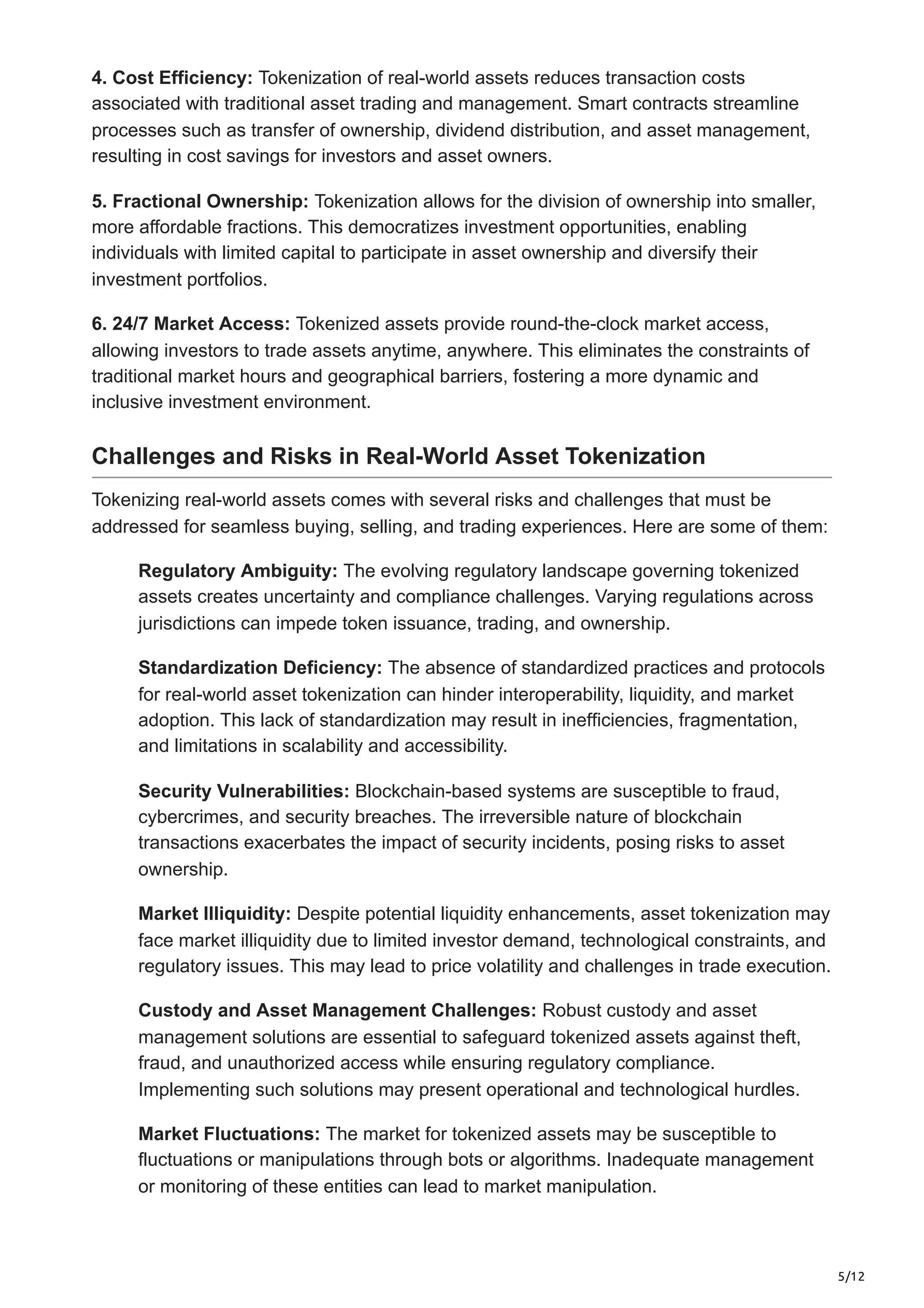 5/12
4. Cost Efficiency: Tokenization of real-world assets reduces transaction costs
associated with traditional asset trading and management. Smart contracts streamline
processes such as transfer of ownership, dividend distribution, and asset management,
resulting in cost savings for investors and asset owners.
5. Fractional Ownership: Tokenization allows for the division of ownership into smaller,
more affordable fractions. This democratizes investment opportunities, enabling
individuals with limited capital to participate in asset ownership and diversify their
investment portfolios.
6. 24/7 Market Access: Tokenized assets provide round-the-clock market access,
allowing investors to trade assets anytime, anywhere. This eliminates the constraints of
traditional market hours and geographical barriers, fostering a more dynamic and
inclusive investment environment.
Challenges and Risks in Real-World Asset Tokenization
Tokenizing real-world assets comes with several risks and challenges that must be
addressed for seamless buying, selling, and trading experiences. Here are some of them:
Regulatory Ambiguity: The evolving regulatory landscape governing tokenized
assets creates uncertainty and compliance challenges. Varying regulations across
jurisdictions can impede token issuance, trading, and ownership.
Standardization Deficiency: The absence of standardized practices and protocols
for real-world asset tokenization can hinder interoperability, liquidity, and market
adoption. This lack of standardization may result in inefficiencies, fragmentation,
and limitations in scalability and accessibility.
Security Vulnerabilities: Blockchain-based systems are susceptible to fraud,
cybercrimes, and security breaches. The irreversible nature of blockchain
transactions exacerbates the impact of security incidents, posing risks to asset
ownership.
Market Illiquidity: Despite potential liquidity enhancements, asset tokenization may
face market illiquidity due to limited investor demand, technological constraints, and
regulatory issues. This may lead to price volatility and challenges in trade execution.
Custody and Asset Management Challenges: Robust custody and asset
management solutions are essential to safeguard tokenized assets against theft,
fraud, and unauthorized access while ensuring regulatory compliance.
Implementing such solutions may present operational and technological hurdles.
Market Fluctuations: The market for tokenized assets may be susceptible to
fluctuations or manipulations through bots or algorithms. Inadequate management
or monitoring of these entities can lead to market manipulation.
 
