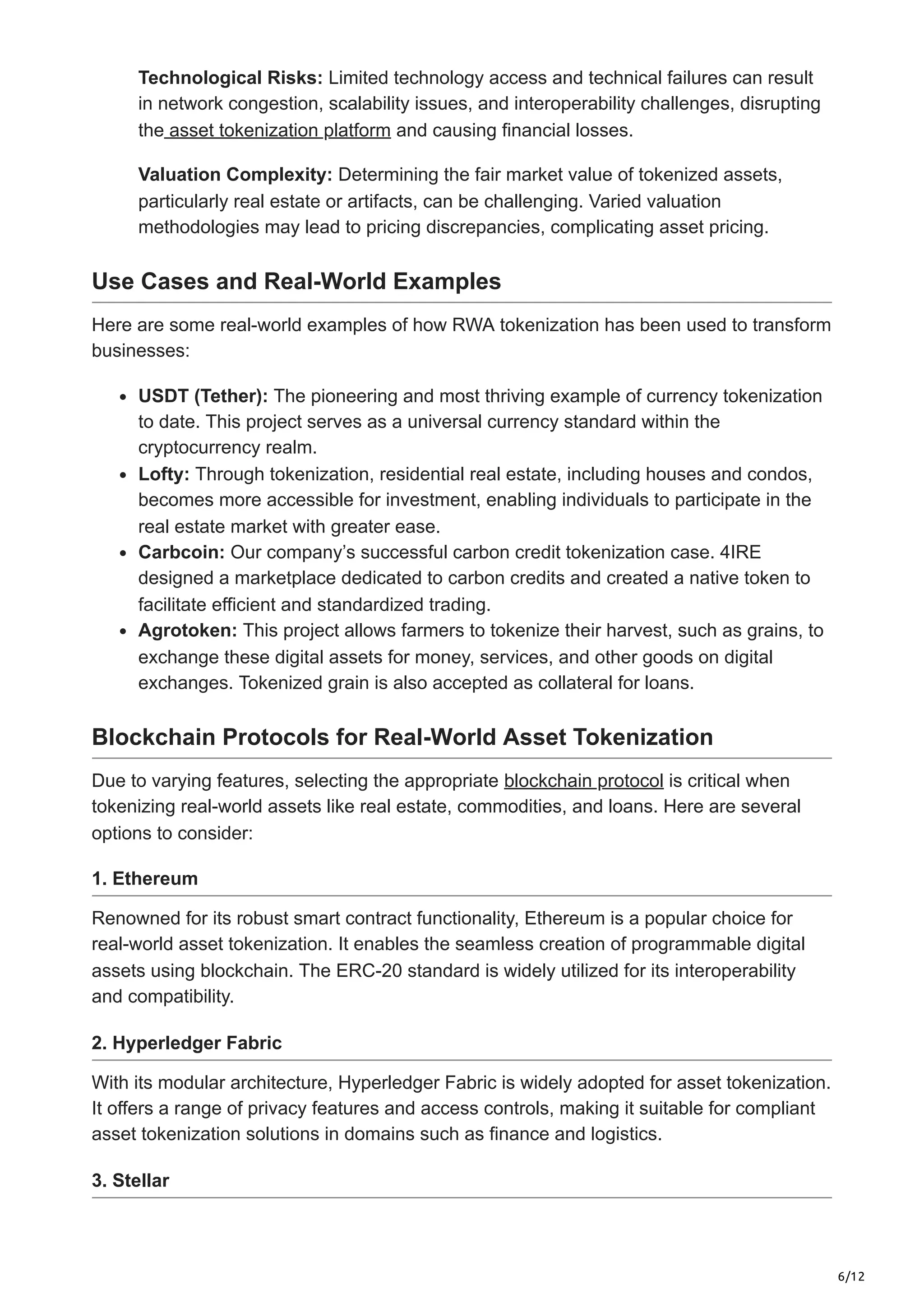 6/12
Technological Risks: Limited technology access and technical failures can result
in network congestion, scalability issues, and interoperability challenges, disrupting
the asset tokenization platform and causing financial losses.
Valuation Complexity: Determining the fair market value of tokenized assets,
particularly real estate or artifacts, can be challenging. Varied valuation
methodologies may lead to pricing discrepancies, complicating asset pricing.
Use Cases and Real-World Examples
Here are some real-world examples of how RWA tokenization has been used to transform
businesses:
USDT (Tether): The pioneering and most thriving example of currency tokenization
to date. This project serves as a universal currency standard within the
cryptocurrency realm.
Lofty: Through tokenization, residential real estate, including houses and condos,
becomes more accessible for investment, enabling individuals to participate in the
real estate market with greater ease.
Carbcoin: Our company’s successful carbon credit tokenization case. 4IRE
designed a marketplace dedicated to carbon credits and created a native token to
facilitate efficient and standardized trading.
Agrotoken: This project allows farmers to tokenize their harvest, such as grains, to
exchange these digital assets for money, services, and other goods on digital
exchanges. Tokenized grain is also accepted as collateral for loans.
Blockchain Protocols for Real-World Asset Tokenization
Due to varying features, selecting the appropriate blockchain protocol is critical when
tokenizing real-world assets like real estate, commodities, and loans. Here are several
options to consider:
1. Ethereum
Renowned for its robust smart contract functionality, Ethereum is a popular choice for
real-world asset tokenization. It enables the seamless creation of programmable digital
assets using blockchain. The ERC-20 standard is widely utilized for its interoperability
and compatibility.
2. Hyperledger Fabric
With its modular architecture, Hyperledger Fabric is widely adopted for asset tokenization.
It offers a range of privacy features and access controls, making it suitable for compliant
asset tokenization solutions in domains such as finance and logistics.
3. Stellar
 
