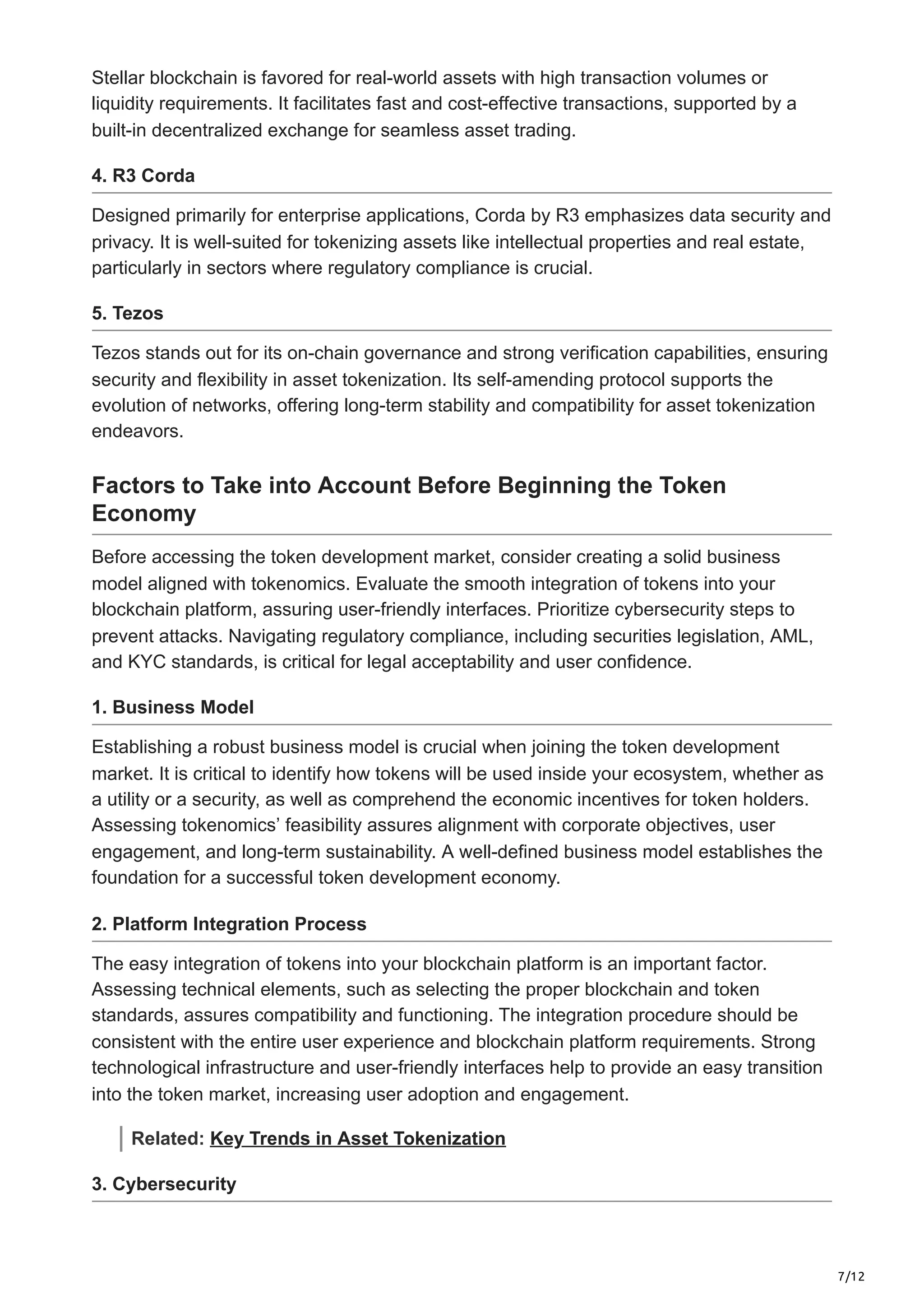7/12
Stellar blockchain is favored for real-world assets with high transaction volumes or
liquidity requirements. It facilitates fast and cost-effective transactions, supported by a
built-in decentralized exchange for seamless asset trading.
4. R3 Corda
Designed primarily for enterprise applications, Corda by R3 emphasizes data security and
privacy. It is well-suited for tokenizing assets like intellectual properties and real estate,
particularly in sectors where regulatory compliance is crucial.
5. Tezos
Tezos stands out for its on-chain governance and strong verification capabilities, ensuring
security and flexibility in asset tokenization. Its self-amending protocol supports the
evolution of networks, offering long-term stability and compatibility for asset tokenization
endeavors.
Factors to Take into Account Before Beginning the Token
Economy
Before accessing the token development market, consider creating a solid business
model aligned with tokenomics. Evaluate the smooth integration of tokens into your
blockchain platform, assuring user-friendly interfaces. Prioritize cybersecurity steps to
prevent attacks. Navigating regulatory compliance, including securities legislation, AML,
and KYC standards, is critical for legal acceptability and user confidence.
1. Business Model
Establishing a robust business model is crucial when joining the token development
market. It is critical to identify how tokens will be used inside your ecosystem, whether as
a utility or a security, as well as comprehend the economic incentives for token holders.
Assessing tokenomics’ feasibility assures alignment with corporate objectives, user
engagement, and long-term sustainability. A well-defined business model establishes the
foundation for a successful token development economy.
2. Platform Integration Process
The easy integration of tokens into your blockchain platform is an important factor.
Assessing technical elements, such as selecting the proper blockchain and token
standards, assures compatibility and functioning. The integration procedure should be
consistent with the entire user experience and blockchain platform requirements. Strong
technological infrastructure and user-friendly interfaces help to provide an easy transition
into the token market, increasing user adoption and engagement.
Related: Key Trends in Asset Tokenization
3. Cybersecurity
 