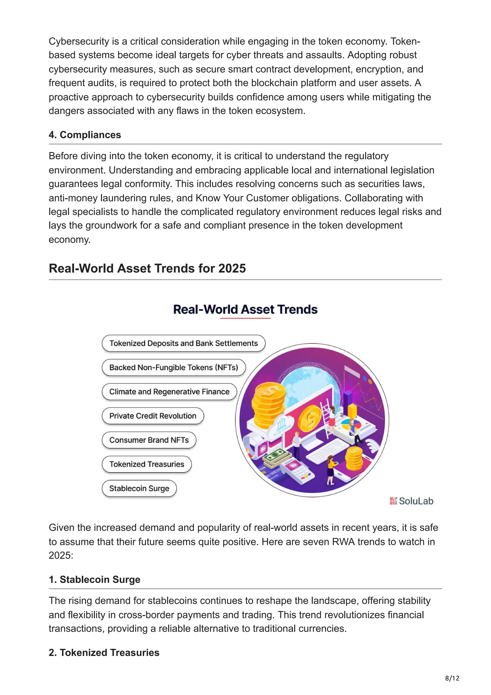 8/12
Cybersecurity is a critical consideration while engaging in the token economy. Token-
based systems become ideal targets for cyber threats and assaults. Adopting robust
cybersecurity measures, such as secure smart contract development, encryption, and
frequent audits, is required to protect both the blockchain platform and user assets. A
proactive approach to cybersecurity builds confidence among users while mitigating the
dangers associated with any flaws in the token ecosystem.
4. Compliances
Before diving into the token economy, it is critical to understand the regulatory
environment. Understanding and embracing applicable local and international legislation
guarantees legal conformity. This includes resolving concerns such as securities laws,
anti-money laundering rules, and Know Your Customer obligations. Collaborating with
legal specialists to handle the complicated regulatory environment reduces legal risks and
lays the groundwork for a safe and compliant presence in the token development
economy.
Real-World Asset Trends for 2025
Given the increased demand and popularity of real-world assets in recent years, it is safe
to assume that their future seems quite positive. Here are seven RWA trends to watch in
2025:
1. Stablecoin Surge
The rising demand for stablecoins continues to reshape the landscape, offering stability
and flexibility in cross-border payments and trading. This trend revolutionizes financial
transactions, providing a reliable alternative to traditional currencies.
2. Tokenized Treasuries
 