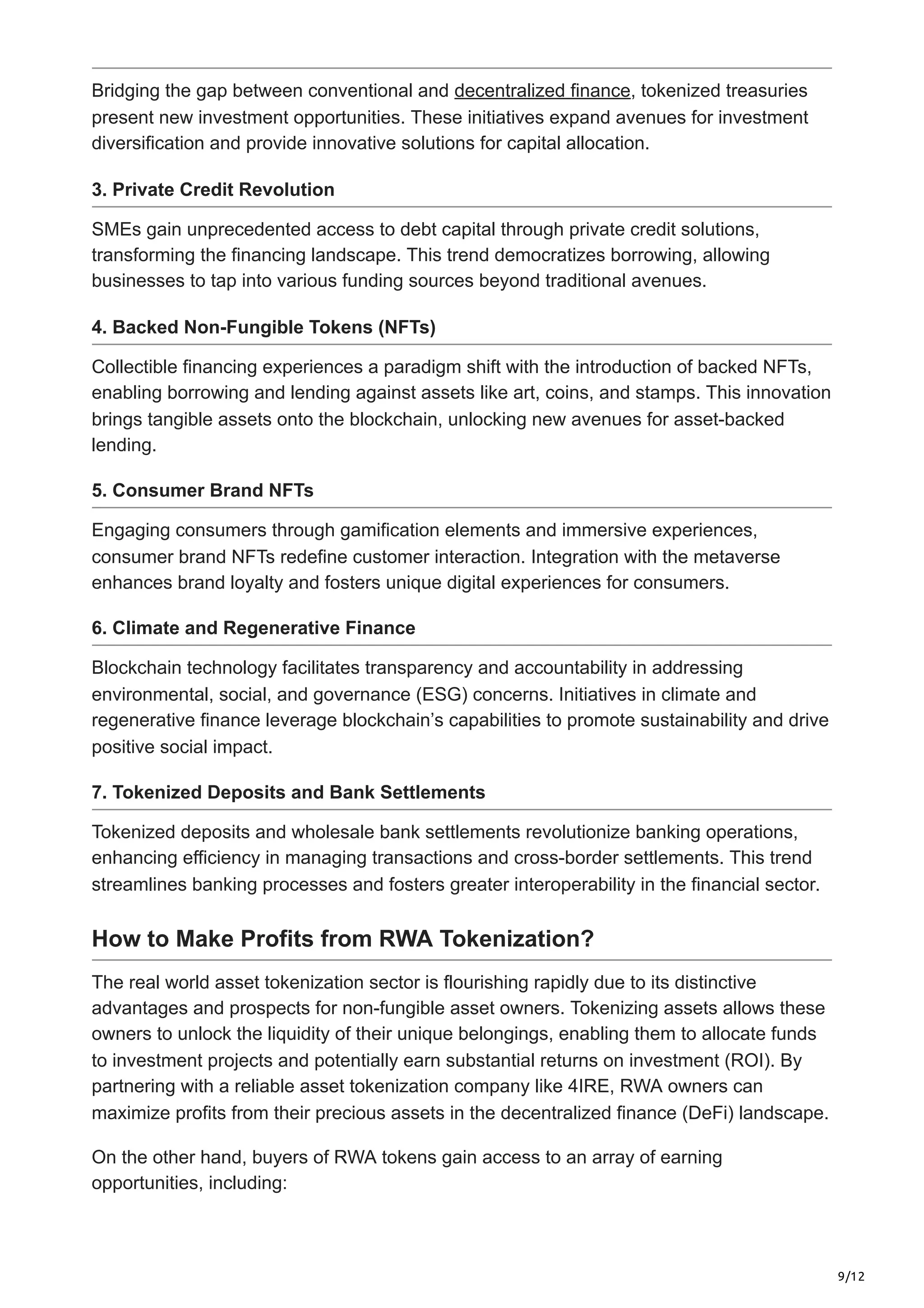 9/12
Bridging the gap between conventional and decentralized finance, tokenized treasuries
present new investment opportunities. These initiatives expand avenues for investment
diversification and provide innovative solutions for capital allocation.
3. Private Credit Revolution
SMEs gain unprecedented access to debt capital through private credit solutions,
transforming the financing landscape. This trend democratizes borrowing, allowing
businesses to tap into various funding sources beyond traditional avenues.
4. Backed Non-Fungible Tokens (NFTs)
Collectible financing experiences a paradigm shift with the introduction of backed NFTs,
enabling borrowing and lending against assets like art, coins, and stamps. This innovation
brings tangible assets onto the blockchain, unlocking new avenues for asset-backed
lending.
5. Consumer Brand NFTs
Engaging consumers through gamification elements and immersive experiences,
consumer brand NFTs redefine customer interaction. Integration with the metaverse
enhances brand loyalty and fosters unique digital experiences for consumers.
6. Climate and Regenerative Finance
Blockchain technology facilitates transparency and accountability in addressing
environmental, social, and governance (ESG) concerns. Initiatives in climate and
regenerative finance leverage blockchain’s capabilities to promote sustainability and drive
positive social impact.
7. Tokenized Deposits and Bank Settlements
Tokenized deposits and wholesale bank settlements revolutionize banking operations,
enhancing efficiency in managing transactions and cross-border settlements. This trend
streamlines banking processes and fosters greater interoperability in the financial sector.
How to Make Profits from RWA Tokenization?
The real world asset tokenization sector is flourishing rapidly due to its distinctive
advantages and prospects for non-fungible asset owners. Tokenizing assets allows these
owners to unlock the liquidity of their unique belongings, enabling them to allocate funds
to investment projects and potentially earn substantial returns on investment (ROI). By
partnering with a reliable asset tokenization company like 4IRE, RWA owners can
maximize profits from their precious assets in the decentralized finance (DeFi) landscape.
On the other hand, buyers of RWA tokens gain access to an array of earning
opportunities, including:
 