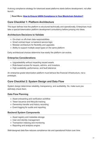 A strong compliance strategy for tokenized asset platforms starts before development, not after
launch.
Read More: How to Ensure VARA Compliance in Your Blockchain Solution?
Core Checklist 1: Platform Architecture
This layer defines how the platform is structured technically and operationally. Enterprises must
take a special tokenization platform development consultancy before jumping into ideas.
Architecture Decisions to Validate
On-chain vs off-chain data responsibilities
Smart contract layer vs backend service logic
Modular architecture for flexibility and upgrades
Ability to support multiple asset types on the same platform
Early architectural choices determine how easily the platform can evolve.
Enterprise Considerations
Upgradeability without impacting issued assets
Role-based access for issuers, admins, and investors
High availability, performance, and fault tolerance
An enterprise-grade tokenization platform must behave like financial infrastructure, not a
prototype.
Core Checklist 2: System Design and Data Flow
System design determines reliability, transparency, and auditability. So, make sure you
definitely check them.
Data Flow Planning
Asset onboarding and verification workflow
Token issuance and lifecycle tracking
Ownership transfer and history recording
Event logging for audits and reporting
Backend System Components
Asset registry and metadata storage
User and identity management
Transaction indexing and monitoring
Reporting and analytics engine
Well-designed data flow reduces compliance risk and operational friction over time.
4/7
 