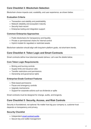 Core Checklist 3: Blockchain Selection
Blockchain choice impacts cost, scalability, and user experience, as shown below:
Evaluation Criteria
Transaction cost stability and predictability
Network reliability and ecosystem maturity
Security track record
Enterprise tooling and integration support
Common Enterprise Approaches
Public blockchains for transparency and liquidity
Private or permissioned chains for internal control
Hybrid models for regulated or restricted assets
Blockchain selection should align with long-term platform goals, not short-term trends.
Core Checklist 4: Token Logic and Smart Contracts
Smart contracts define how tokenized assets behave. Let’s see the details below.
Core Token Logic Requirements
Minting and burning controls
Supply limits and issuance rules
Transfer restrictions and permissions
Ownership and governance rights
Enterprise-Grade Contract Features
Role-based permissions
Pause and emergency controls
Upgrade mechanisms
Support for corporate actions such as dividends or splits
Smart contracts must be designed for change, audits, and longevity.
Core Checklist 5: Security, Access, and Risk Controls
Security is foundational, not optional. No matter how big your company is, customer trust
depends on transparency and privacy.
Security Checklist
Independent smart contract audits
Secure key and wallet management
5/7
 