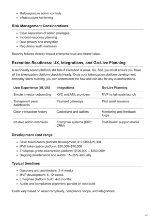 Multi-signature admin controls
Infrastructure hardening
Risk Management Considerations
Clear separation of admin privileges
Incident response planning
Data privacy and encryption
Regulatory audit readiness
Security failures directly impact enterprise trust and brand value.
Execution Readiness: UX, Integrations, and Go-Live Planning
A technically sound platform still fails if execution is weak. So, first, you must ensure you have
all the tokenization platform checklist ready. Once your tokenization platform development
company starts building, you can understand the flow and can ask for any customizations.
User Experience (UI, UX) Integrations Go-Live Planning
Simple investor onboarding KYC and AML providers MVP vs full-scale launch
Transparent asset
dashboards
Payment gateways Pilot asset issuance
Clear transaction history Custodians and wallets Monitoring and feedback
loops
Intuitive admin interfaces Enterprise systems (ERP,
CRM)
Post-launch support model
Development cost range
Basic tokenization platform development: $10,000-$25,000
MVP tokenization platform: $30,000–$70,000
Enterprise-grade tokenization platform: $120,000 – $250,000+
Ongoing maintenance and audits: 15–25% annually
Typical timelines
Discovery and architecture: 3–4 weeks
MVP development: 8–12 weeks
Enterprise platform build: 4–6 months
Audits and compliance alignment: parallel or post-build
Costs vary based on asset complexity, compliance scope, and integrations.
6/7
 