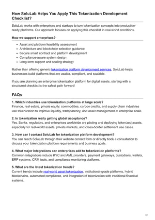 How SoluLab Helps You Apply This Tokenization Development
Checklist?
SoluLab works with enterprises and startups to turn tokenization concepts into production-
ready platforms. Our approach focuses on applying this checklist in real-world conditions.
How we support enterprises?
Asset and platform feasibility assessment
Architecture and blockchain selection guidance
Secure smart contract and platform development
Compliance-aware system design
Long-term support and scaling strategy
Rather than offering generic tokenization platform development services, SoluLab helps
businesses build platforms that are usable, compliant, and scalable.
If you are planning an enterprise tokenization platform for digital assets, starting with a
structured checklist is the safest path forward!
FAQs
1. Which industries use tokenization platforms at large scale?
Finance, real estate, private equity, commodities, carbon credits, and supply chain industries
use tokenization to improve liquidity, transparency, and asset management at enterprise scale.
2. Is tokenization really getting global acceptance?
Yes. Banks, regulators, and enterprises worldwide are piloting and deploying tokenized assets,
especially for real-world assets, private markets, and cross-border settlement use cases.
3. How can I contact SoluLab for tokenization platform development?
You can reach SoluLab through their website contact form or directly book a consultation to
discuss your tokenization platform requirements and business goals.
4. What major integrations can enterprises add to tokenization platforms?
Common integrations include KYC and AML providers, payment gateways, custodians, wallets,
ERP systems, CRM tools, and compliance monitoring platforms.
5. What are the latest tokenization trends?
Current trends include real-world asset tokenization, institutional-grade platforms, hybrid
blockchains, automated compliance, and integration of tokenization with traditional financial
systems.
7/7
 