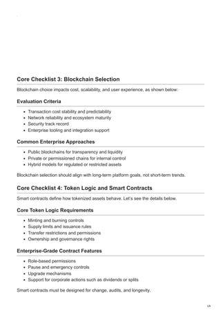 Core Checklist 3: Blockchain Selection
Blockchain choice impacts cost, scalability, and user experience, as shown below:
Evaluation Criteria
Transaction cost stability and predictability
Network reliability and ecosystem maturity
Security track record
Enterprise tooling and integration support
Common Enterprise Approaches
Public blockchains for transparency and liquidity
Private or permissioned chains for internal control
Hybrid models for regulated or restricted assets
Blockchain selection should align with long-term platform goals, not short-term trends.
Core Checklist 4: Token Logic and Smart Contracts
Smart contracts define how tokenized assets behave. Let’s see the details below.
Core Token Logic Requirements
Minting and burning controls
Supply limits and issuance rules
Transfer restrictions and permissions
Ownership and governance rights
Enterprise-Grade Contract Features
Role-based permissions
Pause and emergency controls
Upgrade mechanisms
Support for corporate actions such as dividends or splits
Smart contracts must be designed for change, audits, and longevity.
5/8
 