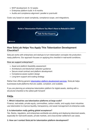 MVP development: 8–12 weeks
Enterprise platform build: 4–6 months
Audits and compliance alignment: parallel or post-build
Costs vary based on asset complexity, compliance scope, and integrations.
How SoluLab Helps You Apply This Tokenization Development
Checklist?
SoluLab works with enterprises and startups to turn tokenization concepts into production-
ready platforms. Our approach focuses on applying this checklist in real-world conditions.
How we support enterprises?
Asset and platform feasibility assessment
Architecture and blockchain selection guidance
Secure smart contract and platform development
Compliance-aware system design
Long-term support and scaling strategy
Rather than offering generic tokenization platform development services, SoluLab helps
businesses build platforms that are usable, compliant, and scalable.
If you are planning an enterprise tokenization platform for digital assets, starting with a
structured checklist is the safest path forward!
FAQs
1. Which industries use tokenization platforms at large scale?
Finance, real estate, private equity, commodities, carbon credits, and supply chain industries
use tokenization to improve liquidity, transparency, and asset management at enterprise scale.
2. Is tokenization really getting global acceptance?
Yes. Banks, regulators, and enterprises worldwide are piloting and deploying tokenized assets,
especially for real-world assets, private markets, and cross-border settlement use cases.
3. How can I contact SoluLab for tokenization platform development?
7/8
 