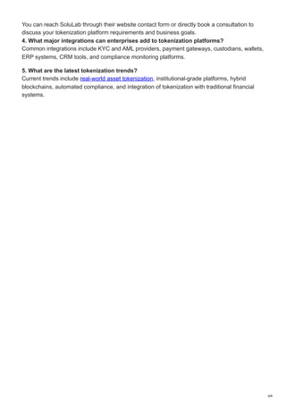 You can reach SoluLab through their website contact form or directly book a consultation to
discuss your tokenization platform requirements and business goals.
4. What major integrations can enterprises add to tokenization platforms?
Common integrations include KYC and AML providers, payment gateways, custodians, wallets,
ERP systems, CRM tools, and compliance monitoring platforms.
5. What are the latest tokenization trends?
Current trends include real-world asset tokenization, institutional-grade platforms, hybrid
blockchains, automated compliance, and integration of tokenization with traditional financial
systems.
8/8
 