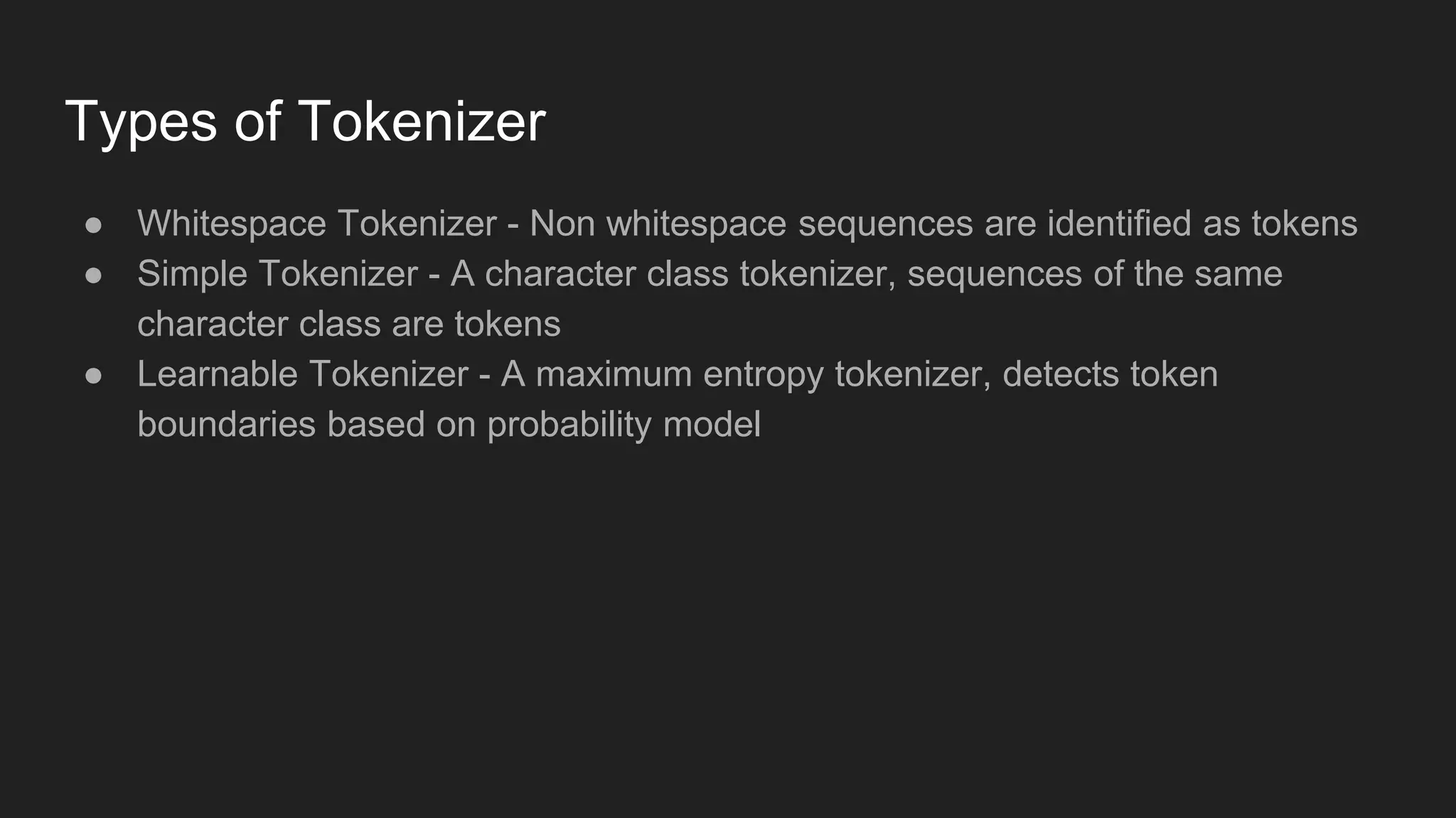 Types of Tokenizer
● Whitespace Tokenizer - Non whitespace sequences are identified as tokens
● Simple Tokenizer - A character class tokenizer, sequences of the same
character class are tokens
● Learnable Tokenizer - A maximum entropy tokenizer, detects token
boundaries based on probability model