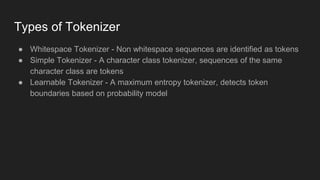 Types of Tokenizer
● Whitespace Tokenizer - Non whitespace sequences are identified as tokens
● Simple Tokenizer - A character class tokenizer, sequences of the same
character class are tokens
● Learnable Tokenizer - A maximum entropy tokenizer, detects token
boundaries based on probability model
 