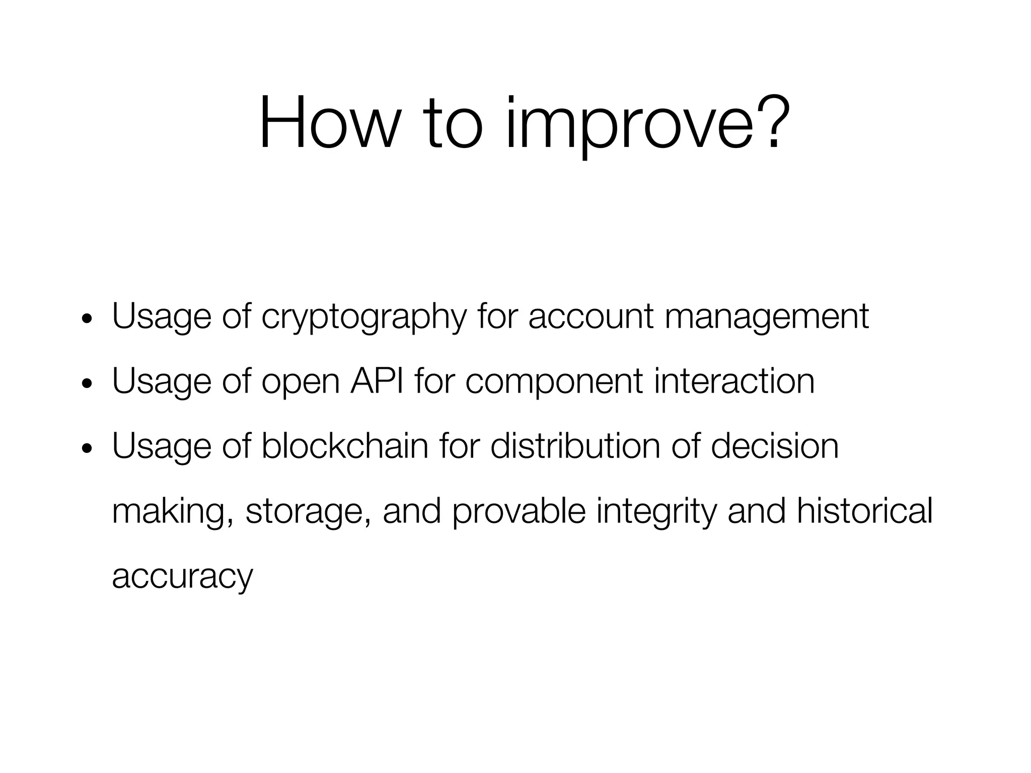 • Usage of cryptography for account management
• Usage of open API for component interaction
• Usage of blockchain for distribution of decision
making, storage, and provable integrity and historical
accuracy
How to improve?
 