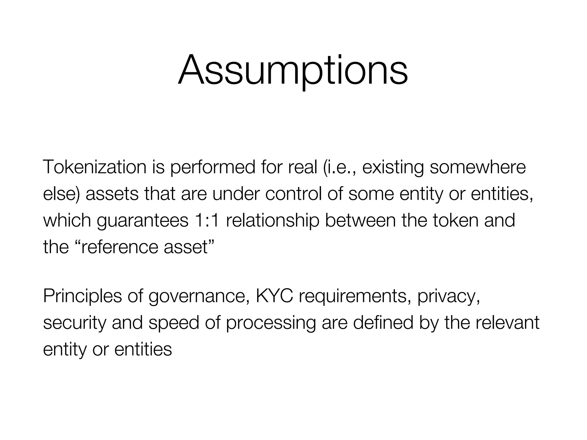 Assumptions
Tokenization is performed for real (i.e., existing somewhere
else) assets that are under control of some entity or entities,
which guarantees 1:1 relationship between the token and
the “reference asset”
Principles of governance, KYC requirements, privacy,
security and speed of processing are defined by the relevant
entity or entities
 