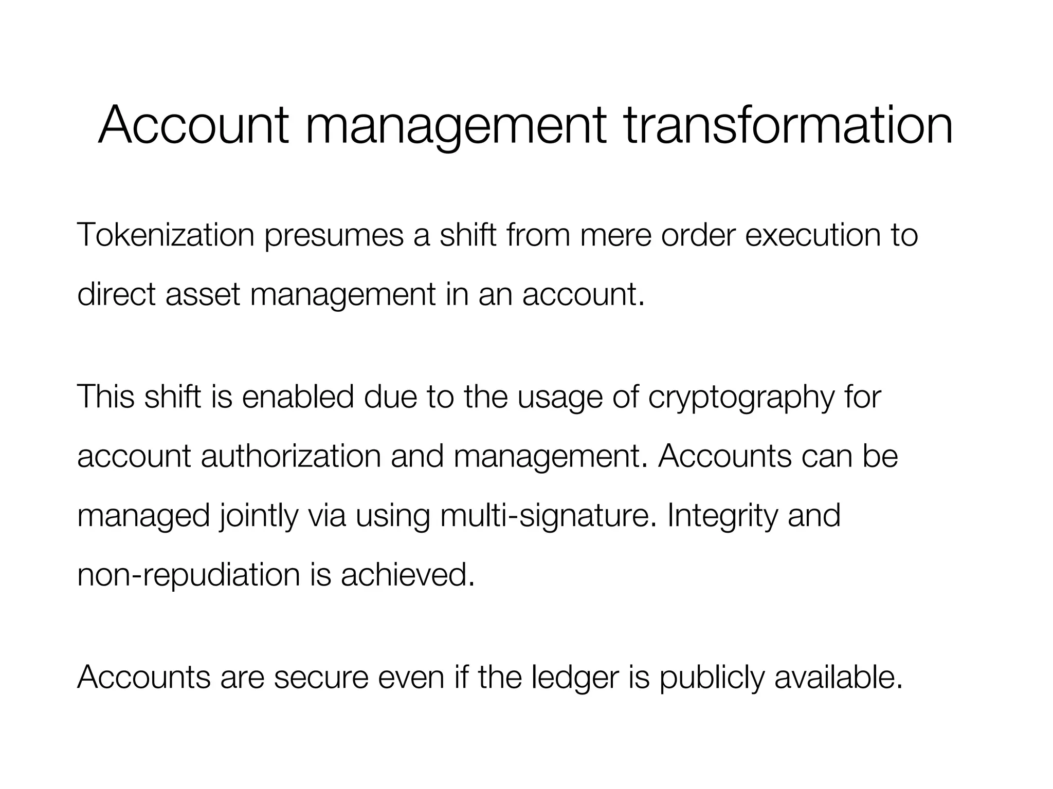 Account management transformation
Tokenization presumes a shift from mere order execution to
direct asset management in an account.
This shift is enabled due to the usage of cryptography for
account authorization and management. Accounts can be
managed jointly via using multi-signature. Integrity and
non-repudiation is achieved.
Accounts are secure even if the ledger is publicly available.
 