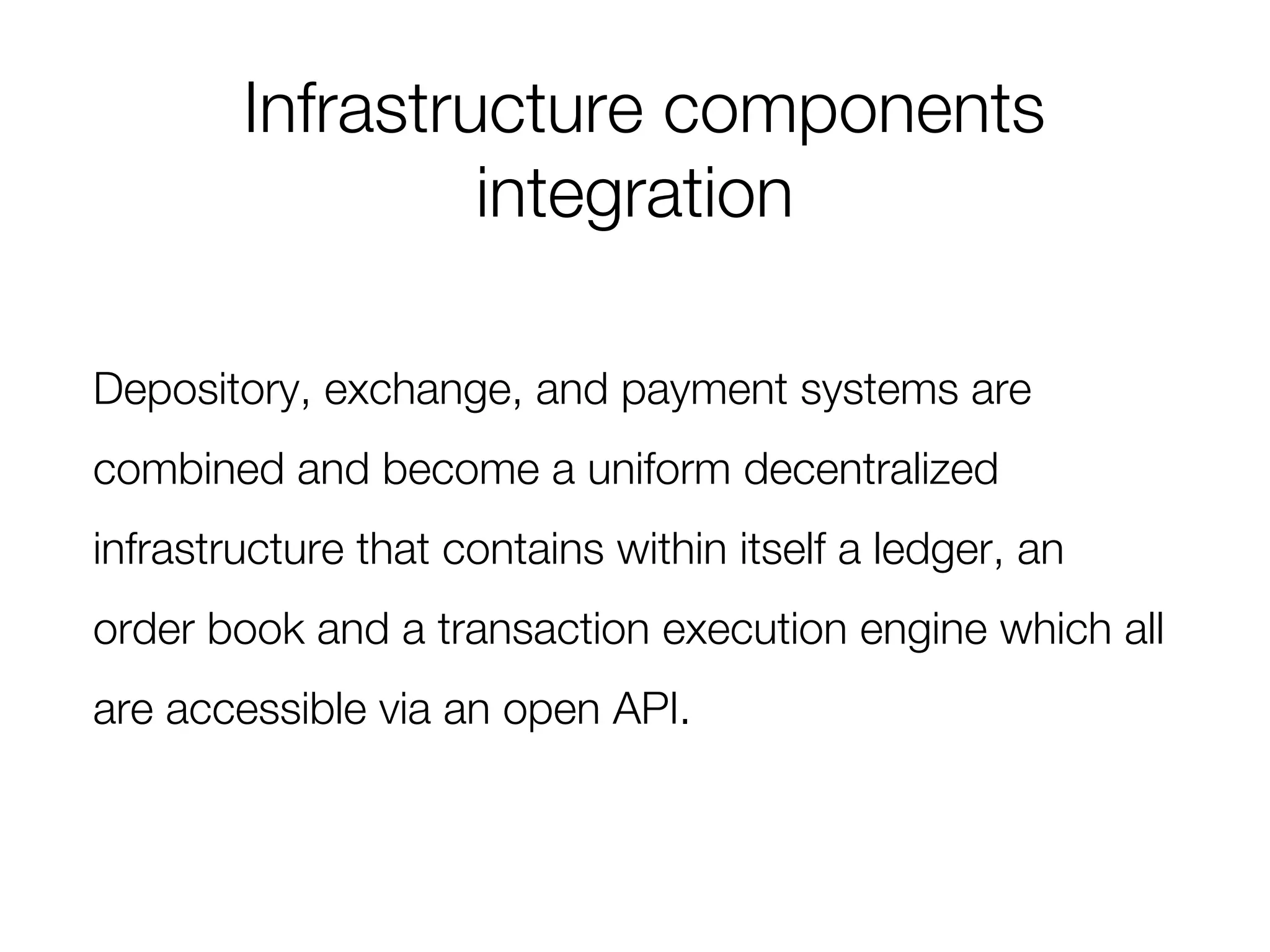 Infrastructure components
integration
Depository, exchange, and payment systems are
combined and become a uniform decentralized
infrastructure that contains within itself a ledger, an
order book and a transaction execution engine which all
are accessible via an open API.
 