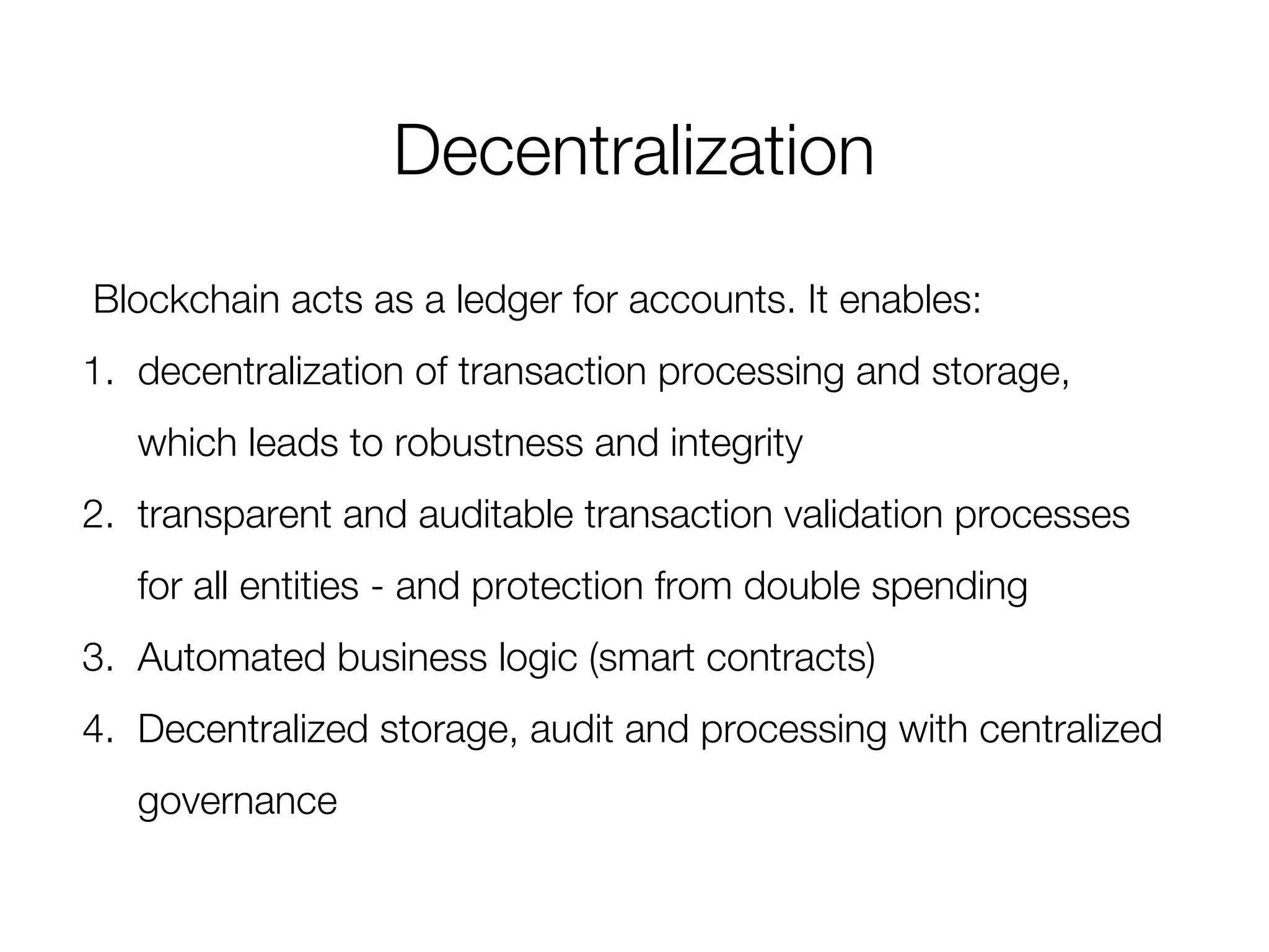 Decentralization
Blockchain acts as a ledger for accounts. It enables:
1. decentralization of transaction processing and storage,
which leads to robustness and integrity
2. transparent and auditable transaction validation processes
for all entities - and protection from double spending
3. Automated business logic (smart contracts)
4. Decentralized storage, audit and processing with centralized
governance
 