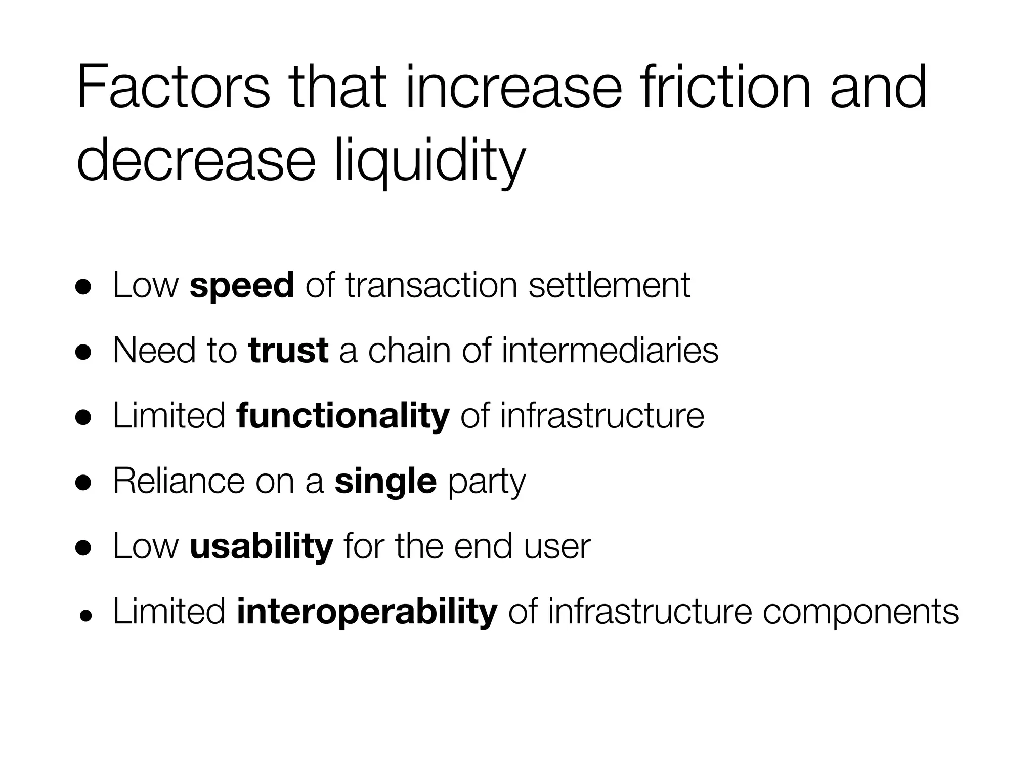 Factors that increase friction and
decrease liquidity
● Low speed of transaction settlement
● Need to trust a chain of intermediaries
● Limited functionality of infrastructure
● Reliance on a single party
● Low usability for the end user
● Limited interoperability of infrastructure components
 