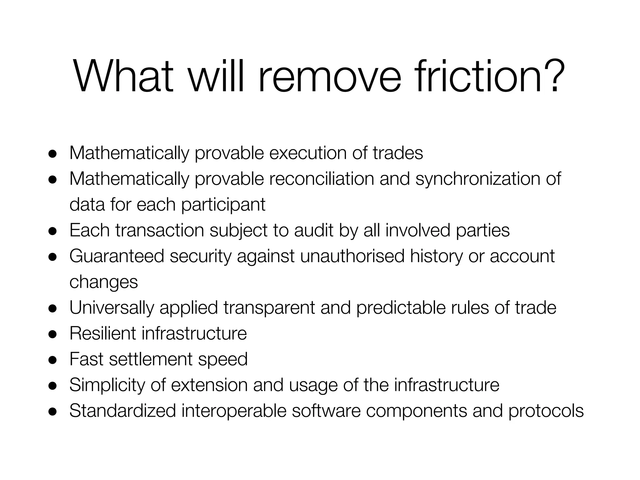 What will remove friction?
● Mathematically provable execution of trades
● Mathematically provable reconciliation and synchronization of
data for each participant
● Each transaction subject to audit by all involved parties
● Guaranteed security against unauthorised history or account
changes
● Universally applied transparent and predictable rules of trade
● Resilient infrastructure
● Fast settlement speed
● Simplicity of extension and usage of the infrastructure
● Standardized interoperable software components and protocols
 