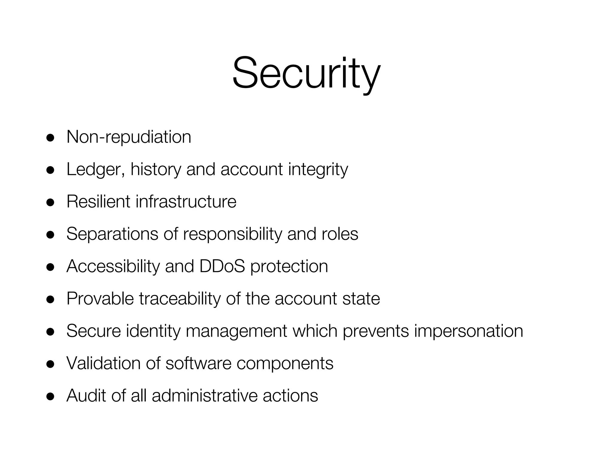 ● Non-repudiation
● Ledger, history and account integrity
● Resilient infrastructure
● Separations of responsibility and roles
● Accessibility and DDoS protection
● Provable traceability of the account state
● Secure identity management which prevents impersonation
● Validation of software components
● Audit of all administrative actions
Security
 