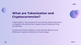 What are Tokenization and
Cryptocurrencies?
Tokenization: The process of converting assets (physical
or digital) into blockchain-based tokens representing
ownership.
Cryptocurrencies: Digital currencies like Bitcoin and
Ethereum used as mediums of exchange.
Page 02
2024