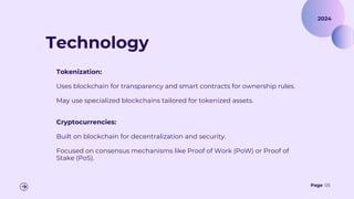Page 05
Technology
Tokenization:
Uses blockchain for transparency and smart contracts for ownership rules.
May use specialized blockchains tailored for tokenized assets.
Cryptocurrencies:
Built on blockchain for decentralization and security.
Focused on consensus mechanisms like Proof of Work (PoW) or Proof of
Stake (PoS).
2024