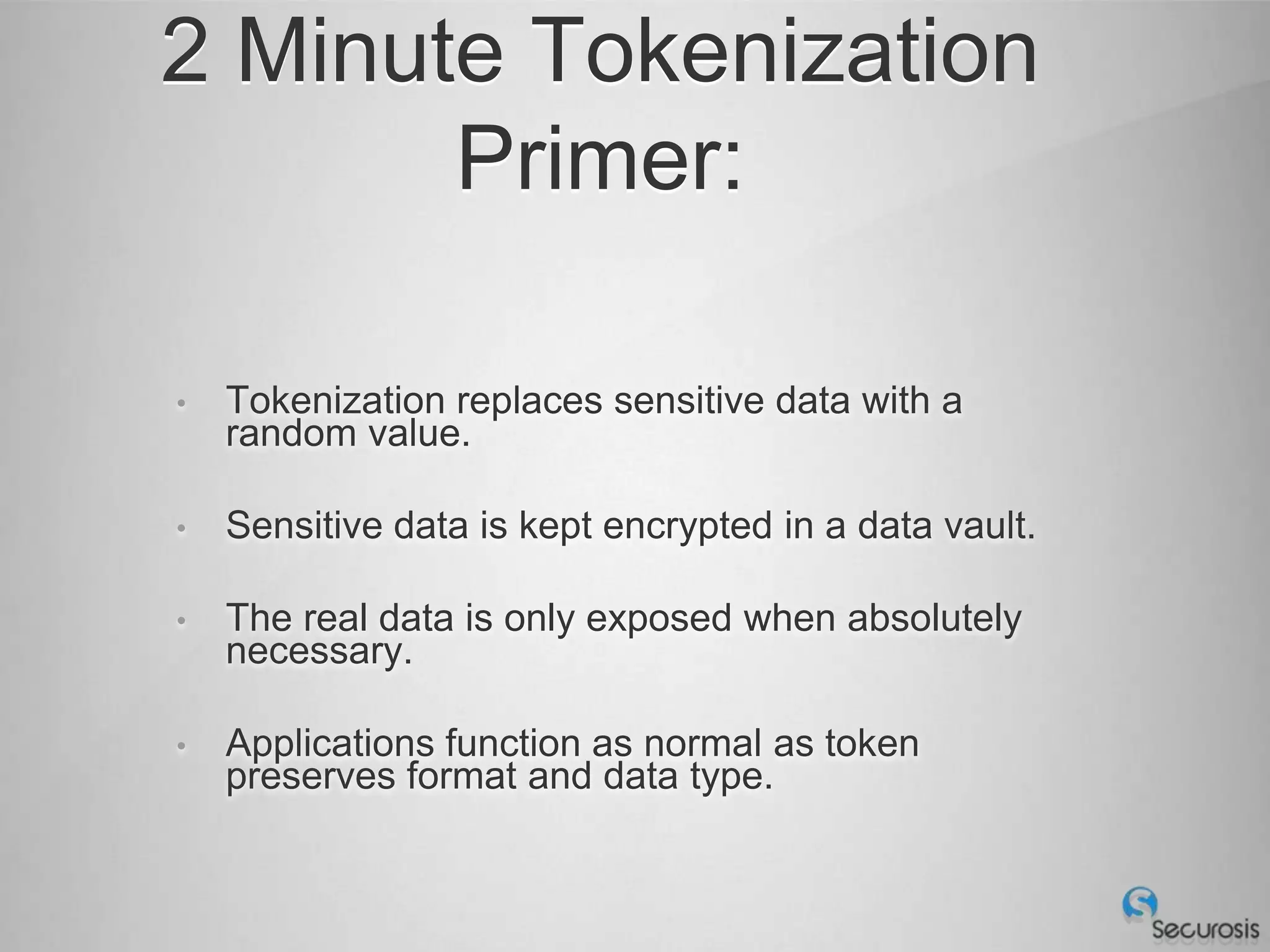 2 Minute Tokenization
       Primer:

•   Tokenization replaces sensitive data with a
    random value.

•   Sensitive data is kept encrypted in a data vault.

•   The real data is only exposed when absolutely
    necessary.

•   Applications function as normal as token
    preserves format and data type.
 