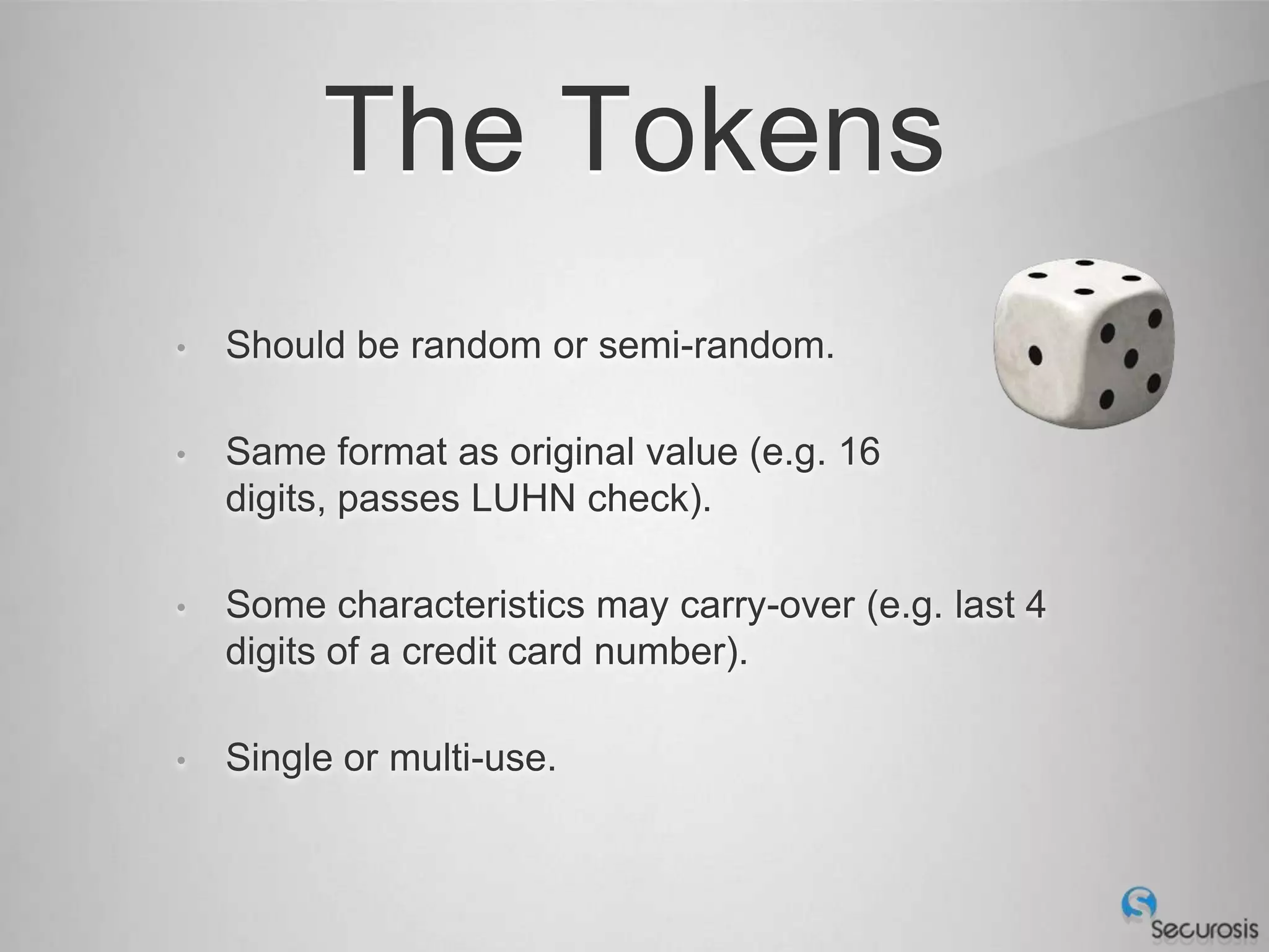 The Tokens
•   Should be random or semi-random.

•   Same format as original value (e.g. 16
    digits, passes LUHN check).

•   Some characteristics may carry-over (e.g. last 4
    digits of a credit card number).

•   Single or multi-use.
 