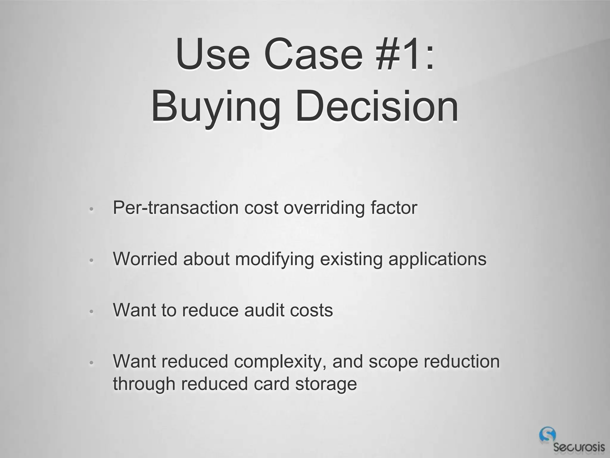 Use Case #1:
        Buying Decision

•   Per-transaction cost overriding factor

•   Worried about modifying existing applications

•   Want to reduce audit costs

•   Want reduced complexity, and scope reduction
    through reduced card storage
 