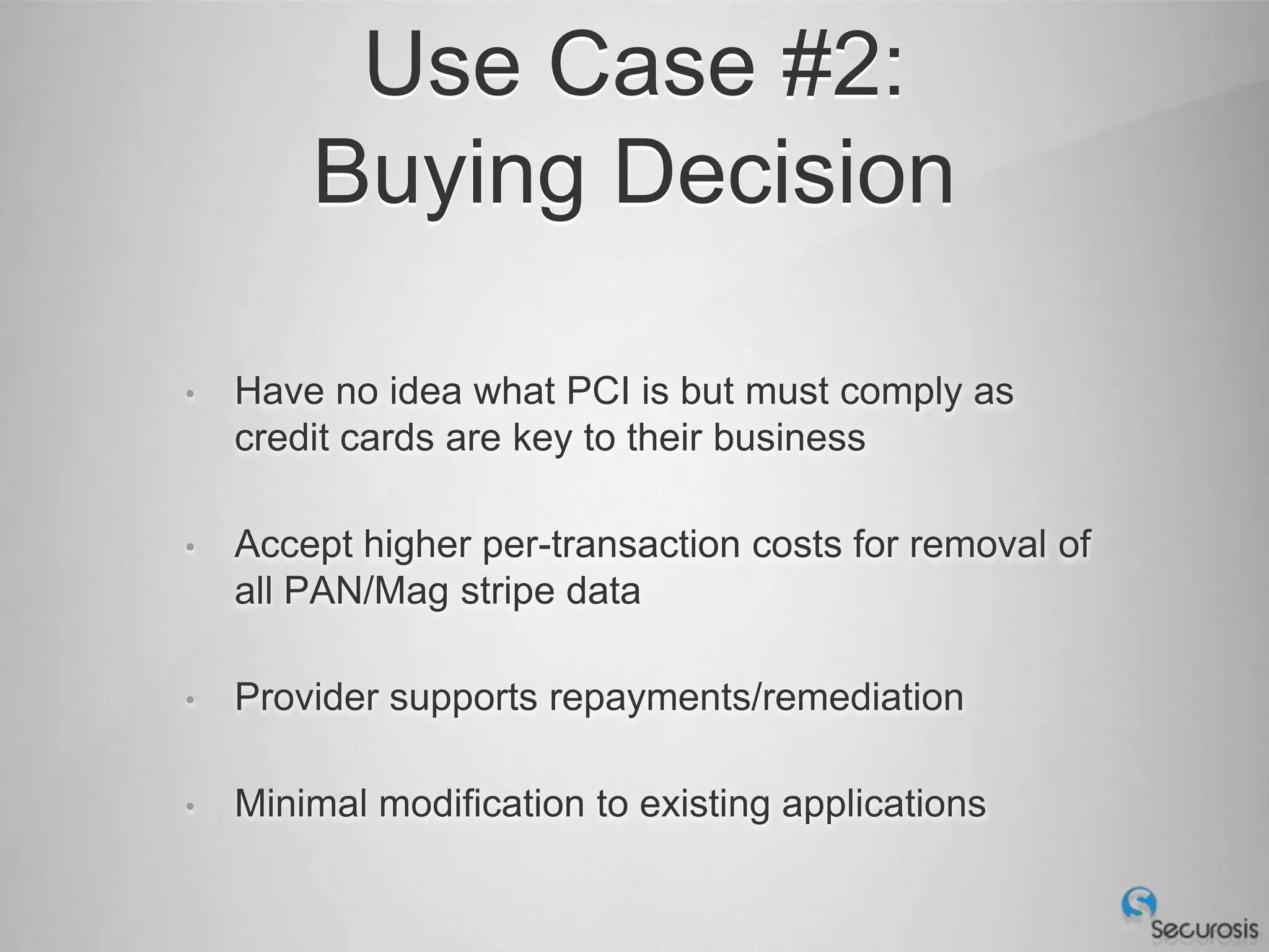 Use Case #2:
        Buying Decision

•   Have no idea what PCI is but must comply as
    credit cards are key to their business

•   Accept higher per-transaction costs for removal of
    all PAN/Mag stripe data

•   Provider supports repayments/remediation

•   Minimal modification to existing applications
 