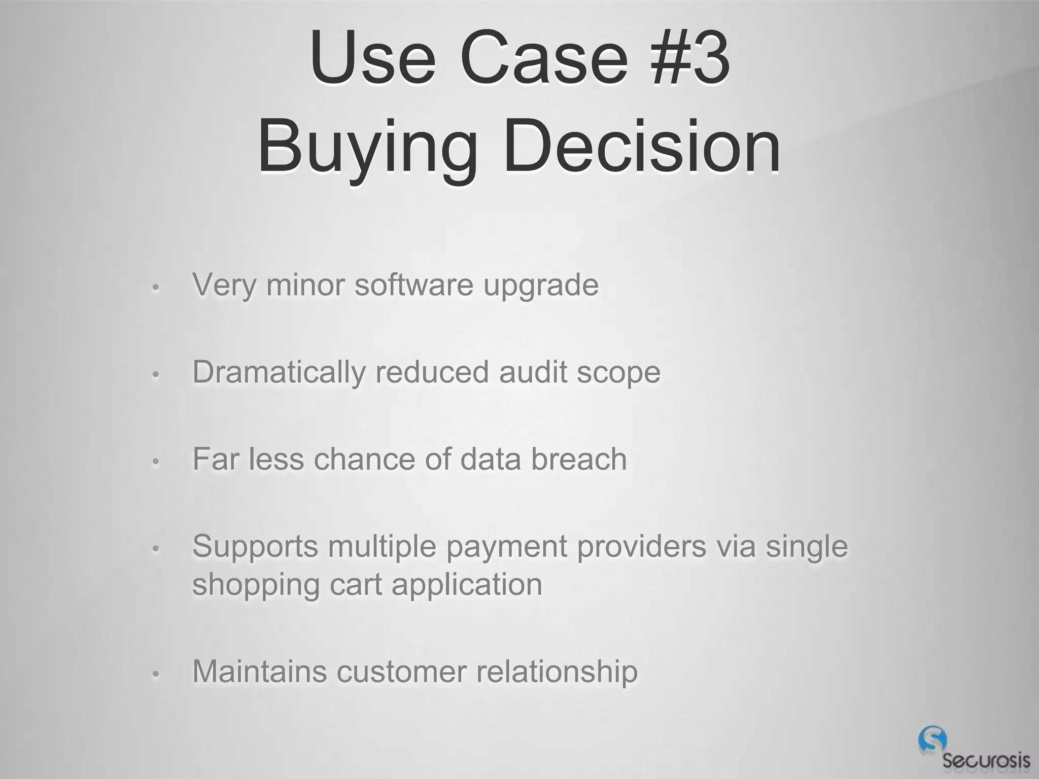 Use Case #3
        Buying Decision
•   Very minor software upgrade

•   Dramatically reduced audit scope

•   Far less chance of data breach

•   Supports multiple payment providers via single
    shopping cart application

•   Maintains customer relationship
 