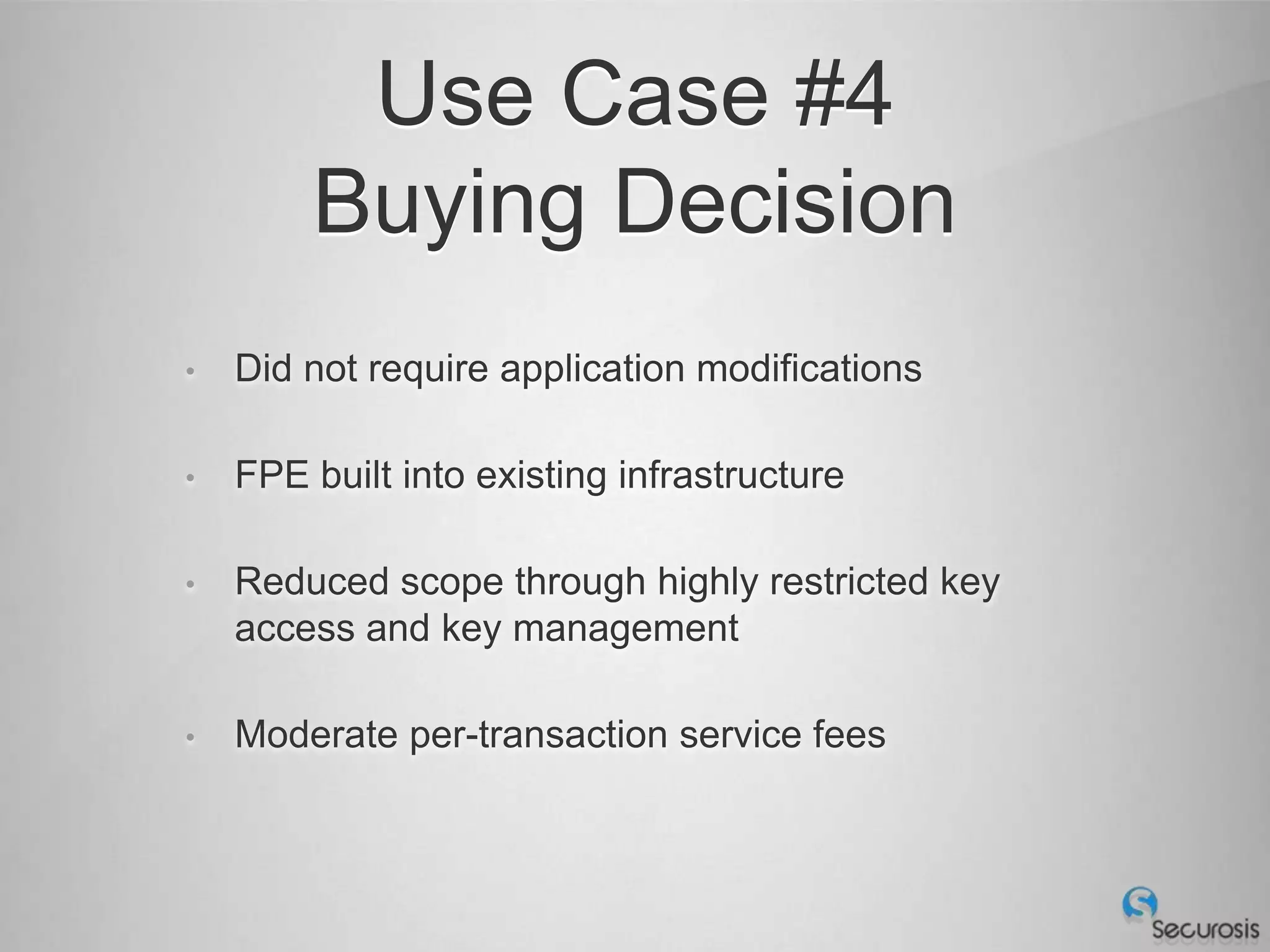 Use Case #4
        Buying Decision
•   Did not require application modifications

•   FPE built into existing infrastructure

•   Reduced scope through highly restricted key
    access and key management

•   Moderate per-transaction service fees
 