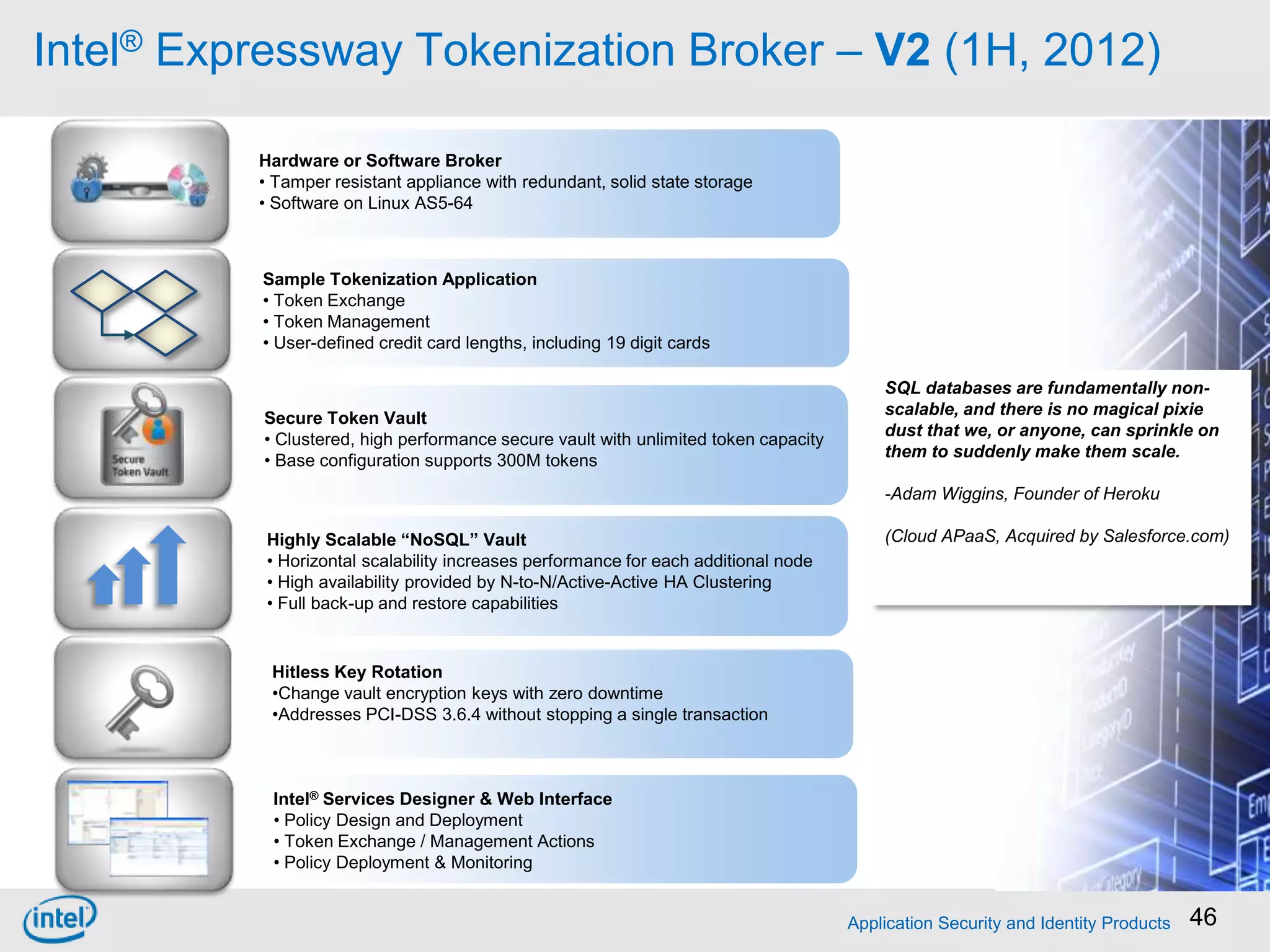 Intel® Expressway Tokenization Broker – V2 (1H, 2012)

          Hardware or Software Broker
          • Tamper resistant appliance with redundant, solid state storage
          • Software on Linux AS5-64



          Sample Tokenization Application
          • Token Exchange
          • Token Management
          • User-defined credit card lengths, including 19 digit cards

                                                                                         SQL databases are fundamentally non-
                                                                                         scalable, and there is no magical pixie
          Secure Token Vault
                                                                                         dust that we, or anyone, can sprinkle on
          • Clustered, high performance secure vault with unlimited token capacity
                                                                                         them to suddenly make them scale.
          • Base configuration supports 300M tokens
                                                                                         -Adam Wiggins, Founder of Heroku

           Highly Scalable “NoSQL” Vault                                                 (Cloud APaaS, Acquired by Salesforce.com)
           • Horizontal scalability increases performance for each additional node
           • High availability provided by N-to-N/Active-Active HA Clustering
           • Full back-up and restore capabilities


           Hitless Key Rotation
           •Change vault encryption keys with zero downtime
           •Addresses PCI-DSS 3.6.4 without stopping a single transaction



           Intel® Services Designer & Web Interface
           • Policy Design and Deployment
           • Token Exchange / Management Actions
           • Policy Deployment & Monitoring


                                                                                     Application Security and Identity Products   46
 