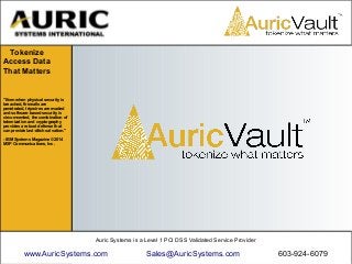 Auric Systems is a Level 1 PCI DSS Validated Service Provider
www.AuricSystems.com Sales@AuricSystems.com 603-924-6079
"Even when physical security is
breached, firewalls are
penetrated, tripwires are evaded
and software-based security is
circumvented, the combination of
tokenization and cryptography
provides a robust defense that
can provide last-ditch salvation."
- IBM Systems Magazine ©2014
MSP Communications, Inc.
Tokenize
Access Data
That Matters
 