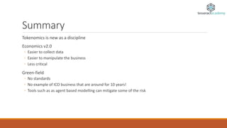 Summary
Tokenomics is new as a discipline
Economics v2.0
◦ Easier to collect data
◦ Easier to manipulate the business
◦ Less critical
Green-field
◦ No standards
◦ No example of ICO business that are around for 10 years!
◦ Tools such as as agent based modelling can mitigate some of the risk
 