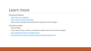 Learn more
Tesseract Academy
◦ http://tesseract.academy
◦ https://youtu.be/XzFwzP5VpTM
◦ Data science, big data and blockchain for executives and managers.
The Data scientist
◦ Personal blog
◦ Covers data science, analytics, blockchain, tokenomics and many more subjects
◦ http://thedatascientist.com/tokenomics/
◦ http://thedatascientist.com/agent-based-modelling-tokenomics/
 