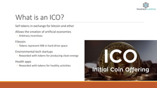 What is an ICO?
Sell tokens in exchange for bitcoin and ether
Allows the creation of artificial economies
◦ Arbitrary incentives
Filecoin
◦ Tokens represent MB in hard drive space
Environmental tech startups
◦ Rewarded with tokens for producing clean energy
Health apps
◦ Rewarded with tokens for healthy activities
 