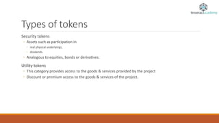 Types of tokens
Security tokens
◦ Assets such as participation in
◦ real physical underlyings,
◦ dividends.
◦ Analogous to equities, bonds or derivatives.
Utility tokens
◦ This category provides access to the goods & services provided by the project
◦ Discount or premium access to the goods & services of the project.
 