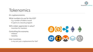 Tokenomics
Or cryptoeconomics
What numbers to use for the ICO?
◦ E.g. number of tokens issued
◦ % spent on a bounty program
Will a token appreciate in value?
◦ Incentive for investors
Controlling the economy
◦ Inflation
◦ Volatility
User incentives
◦ Is my coin just a replacement for fiat?
 