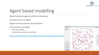 Agent based modelling
Model individual agents and their interactions
E.g. each user is an agent
Agents can buy and sell services/tokens
The business is an agent
◦ Can issue tokens
◦ Control the provision of services
http://thedatascientist.com/agent-based-modelling-tokenomics/
 