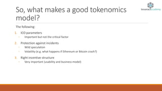 So, what makes a good tokenomics
model?
The following:
1. ICO parameters
◦ Important but not the critical factor
2. Protection against incidents
◦ Wild speculation
◦ Volatility (e.g. what happens if Ethereum or Bitcoin crash?)
3. Right incentive structure
◦ Very important (usability and business model)
 